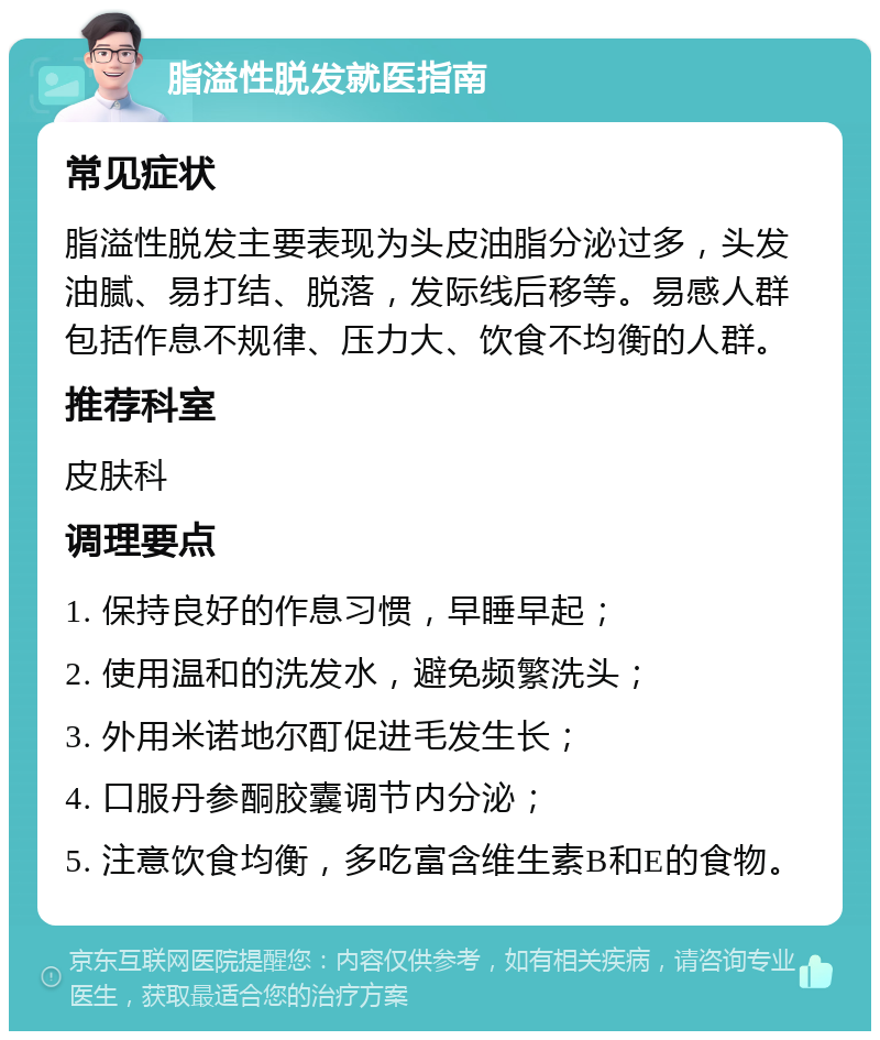 脂溢性脱发就医指南 常见症状 脂溢性脱发主要表现为头皮油脂分泌过多，头发油腻、易打结、脱落，发际线后移等。易感人群包括作息不规律、压力大、饮食不均衡的人群。 推荐科室 皮肤科 调理要点 1. 保持良好的作息习惯，早睡早起； 2. 使用温和的洗发水，避免频繁洗头； 3. 外用米诺地尔酊促进毛发生长； 4. 口服丹参酮胶囊调节内分泌； 5. 注意饮食均衡，多吃富含维生素B和E的食物。