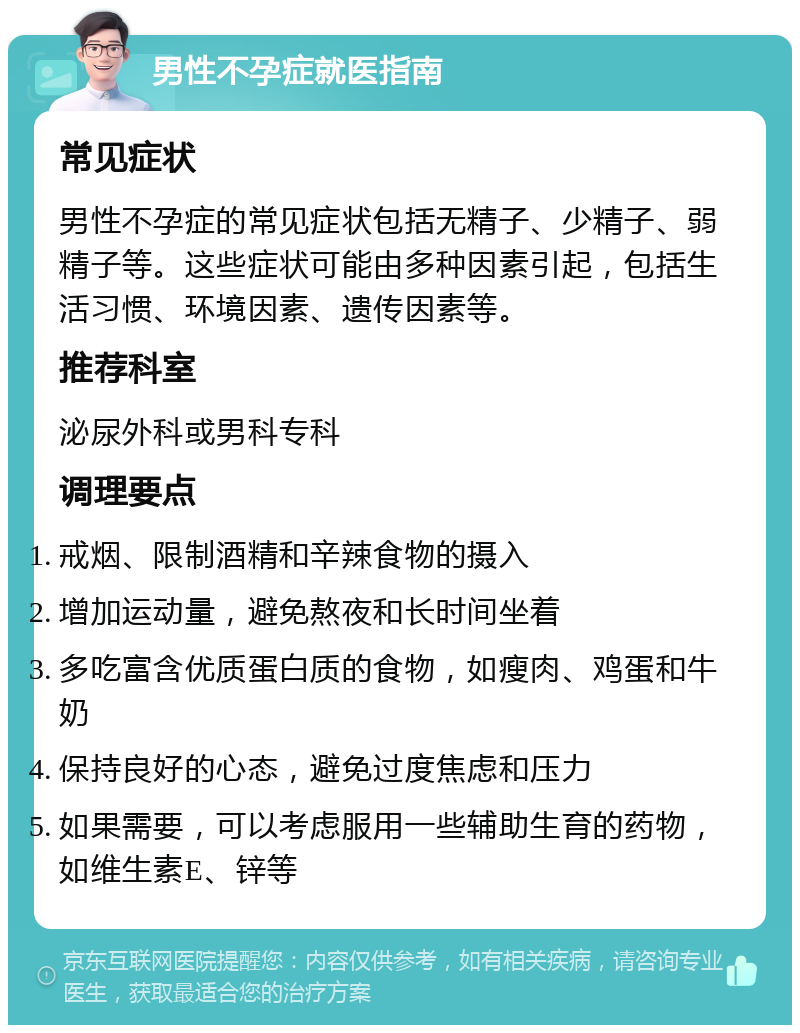 男性不孕症就医指南 常见症状 男性不孕症的常见症状包括无精子、少精子、弱精子等。这些症状可能由多种因素引起，包括生活习惯、环境因素、遗传因素等。 推荐科室 泌尿外科或男科专科 调理要点 戒烟、限制酒精和辛辣食物的摄入 增加运动量，避免熬夜和长时间坐着 多吃富含优质蛋白质的食物，如瘦肉、鸡蛋和牛奶 保持良好的心态，避免过度焦虑和压力 如果需要，可以考虑服用一些辅助生育的药物，如维生素E、锌等