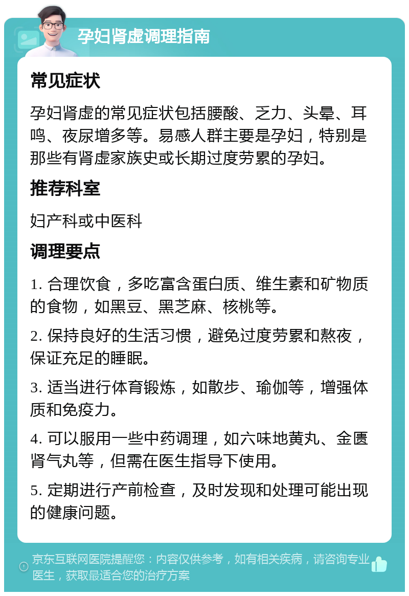 孕妇肾虚调理指南 常见症状 孕妇肾虚的常见症状包括腰酸、乏力、头晕、耳鸣、夜尿增多等。易感人群主要是孕妇，特别是那些有肾虚家族史或长期过度劳累的孕妇。 推荐科室 妇产科或中医科 调理要点 1. 合理饮食，多吃富含蛋白质、维生素和矿物质的食物，如黑豆、黑芝麻、核桃等。 2. 保持良好的生活习惯，避免过度劳累和熬夜，保证充足的睡眠。 3. 适当进行体育锻炼，如散步、瑜伽等，增强体质和免疫力。 4. 可以服用一些中药调理，如六味地黄丸、金匮肾气丸等，但需在医生指导下使用。 5. 定期进行产前检查，及时发现和处理可能出现的健康问题。