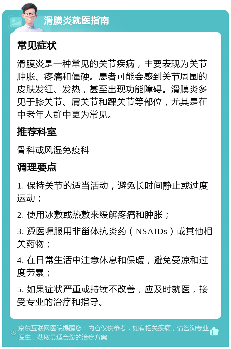 滑膜炎就医指南 常见症状 滑膜炎是一种常见的关节疾病，主要表现为关节肿胀、疼痛和僵硬。患者可能会感到关节周围的皮肤发红、发热，甚至出现功能障碍。滑膜炎多见于膝关节、肩关节和踝关节等部位，尤其是在中老年人群中更为常见。 推荐科室 骨科或风湿免疫科 调理要点 1. 保持关节的适当活动，避免长时间静止或过度运动； 2. 使用冰敷或热敷来缓解疼痛和肿胀； 3. 遵医嘱服用非甾体抗炎药（NSAIDs）或其他相关药物； 4. 在日常生活中注意休息和保暖，避免受凉和过度劳累； 5. 如果症状严重或持续不改善，应及时就医，接受专业的治疗和指导。