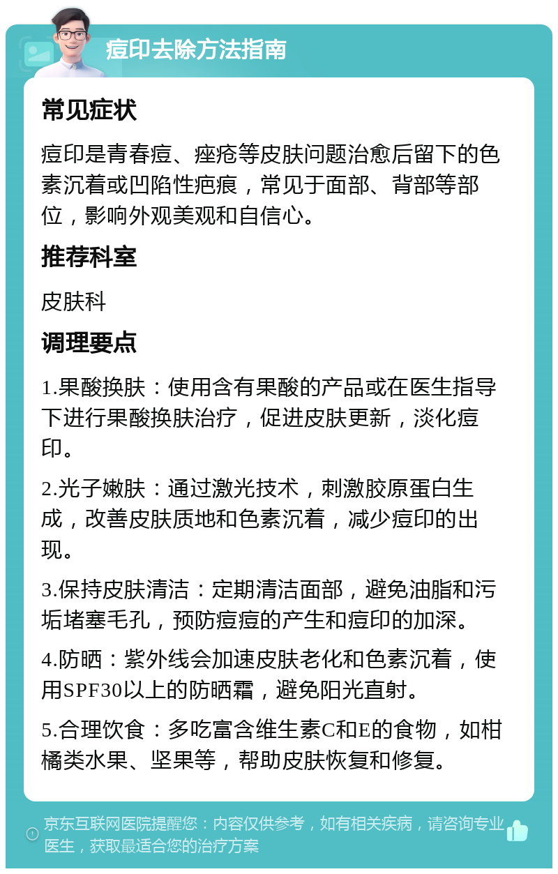 痘印去除方法指南 常见症状 痘印是青春痘、痤疮等皮肤问题治愈后留下的色素沉着或凹陷性疤痕，常见于面部、背部等部位，影响外观美观和自信心。 推荐科室 皮肤科 调理要点 1.果酸换肤：使用含有果酸的产品或在医生指导下进行果酸换肤治疗，促进皮肤更新，淡化痘印。 2.光子嫩肤：通过激光技术，刺激胶原蛋白生成，改善皮肤质地和色素沉着，减少痘印的出现。 3.保持皮肤清洁：定期清洁面部，避免油脂和污垢堵塞毛孔，预防痘痘的产生和痘印的加深。 4.防晒：紫外线会加速皮肤老化和色素沉着，使用SPF30以上的防晒霜，避免阳光直射。 5.合理饮食：多吃富含维生素C和E的食物，如柑橘类水果、坚果等，帮助皮肤恢复和修复。