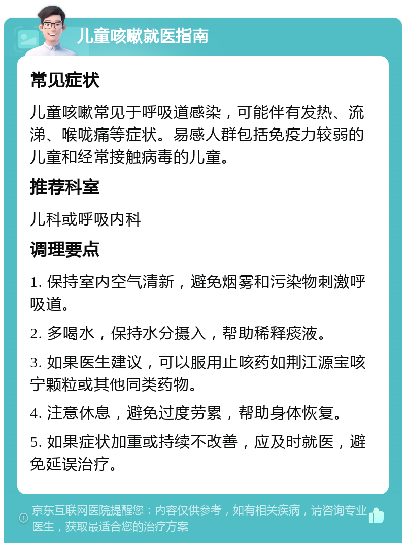 儿童咳嗽就医指南 常见症状 儿童咳嗽常见于呼吸道感染，可能伴有发热、流涕、喉咙痛等症状。易感人群包括免疫力较弱的儿童和经常接触病毒的儿童。 推荐科室 儿科或呼吸内科 调理要点 1. 保持室内空气清新，避免烟雾和污染物刺激呼吸道。 2. 多喝水，保持水分摄入，帮助稀释痰液。 3. 如果医生建议，可以服用止咳药如荆江源宝咳宁颗粒或其他同类药物。 4. 注意休息，避免过度劳累，帮助身体恢复。 5. 如果症状加重或持续不改善，应及时就医，避免延误治疗。