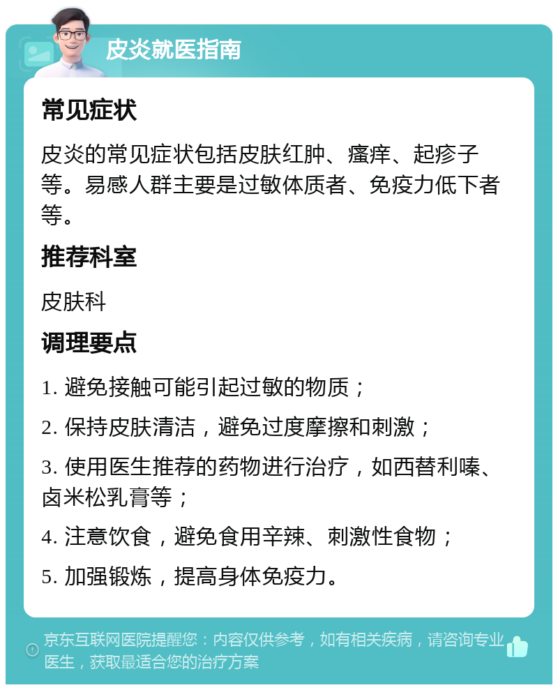 皮炎就医指南 常见症状 皮炎的常见症状包括皮肤红肿、瘙痒、起疹子等。易感人群主要是过敏体质者、免疫力低下者等。 推荐科室 皮肤科 调理要点 1. 避免接触可能引起过敏的物质； 2. 保持皮肤清洁，避免过度摩擦和刺激； 3. 使用医生推荐的药物进行治疗，如西替利嗪、卤米松乳膏等； 4. 注意饮食，避免食用辛辣、刺激性食物； 5. 加强锻炼，提高身体免疫力。