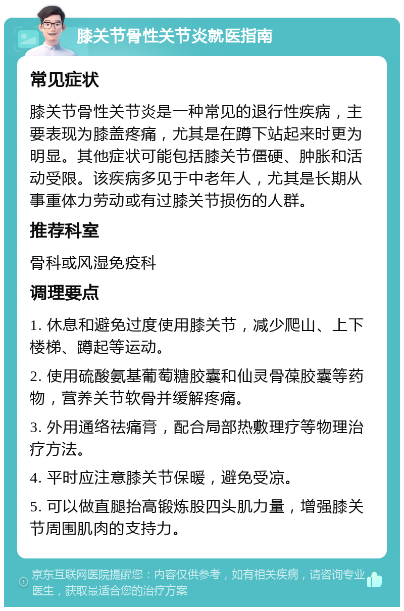 膝关节骨性关节炎就医指南 常见症状 膝关节骨性关节炎是一种常见的退行性疾病，主要表现为膝盖疼痛，尤其是在蹲下站起来时更为明显。其他症状可能包括膝关节僵硬、肿胀和活动受限。该疾病多见于中老年人，尤其是长期从事重体力劳动或有过膝关节损伤的人群。 推荐科室 骨科或风湿免疫科 调理要点 1. 休息和避免过度使用膝关节，减少爬山、上下楼梯、蹲起等运动。 2. 使用硫酸氨基葡萄糖胶囊和仙灵骨葆胶囊等药物，营养关节软骨并缓解疼痛。 3. 外用通络祛痛膏，配合局部热敷理疗等物理治疗方法。 4. 平时应注意膝关节保暖，避免受凉。 5. 可以做直腿抬高锻炼股四头肌力量，增强膝关节周围肌肉的支持力。