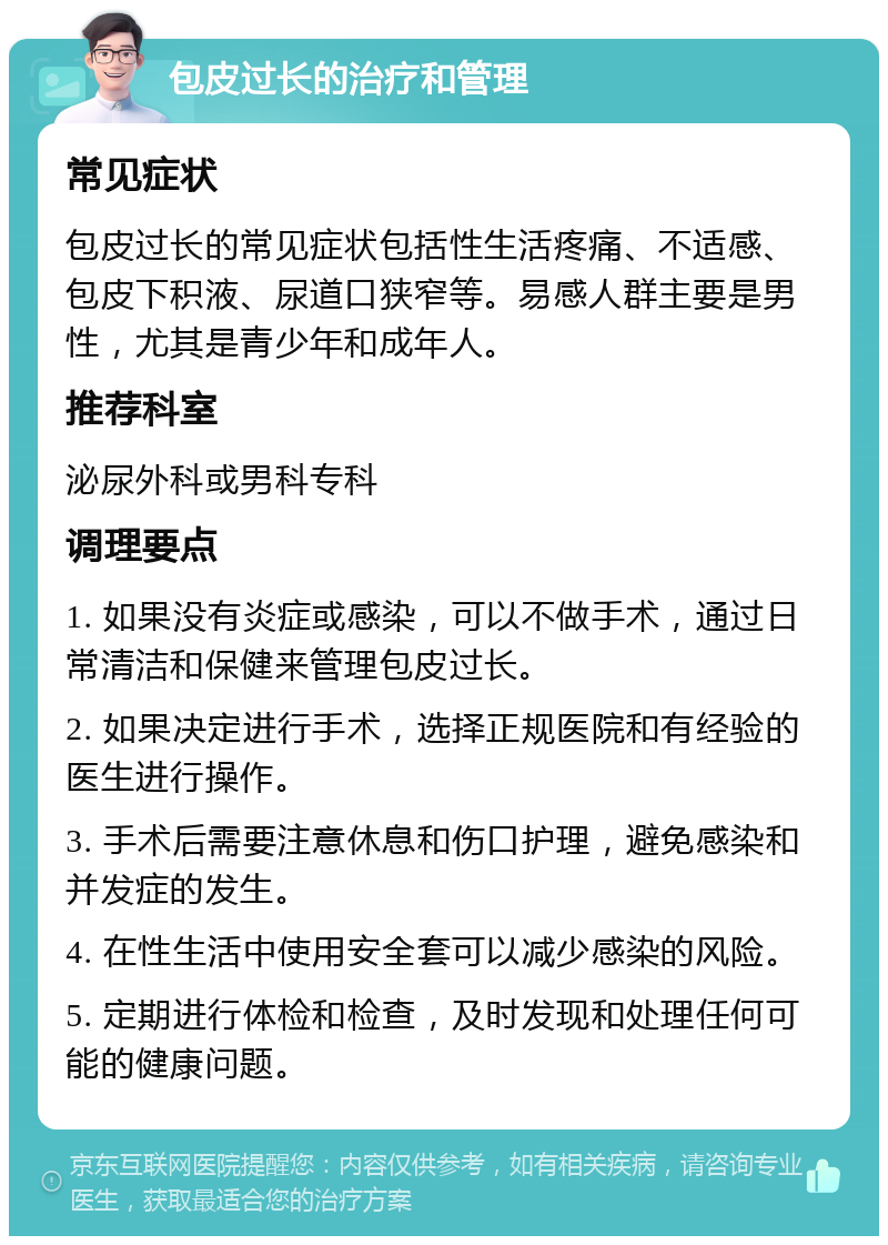 包皮过长的治疗和管理 常见症状 包皮过长的常见症状包括性生活疼痛、不适感、包皮下积液、尿道口狭窄等。易感人群主要是男性，尤其是青少年和成年人。 推荐科室 泌尿外科或男科专科 调理要点 1. 如果没有炎症或感染，可以不做手术，通过日常清洁和保健来管理包皮过长。 2. 如果决定进行手术，选择正规医院和有经验的医生进行操作。 3. 手术后需要注意休息和伤口护理，避免感染和并发症的发生。 4. 在性生活中使用安全套可以减少感染的风险。 5. 定期进行体检和检查，及时发现和处理任何可能的健康问题。