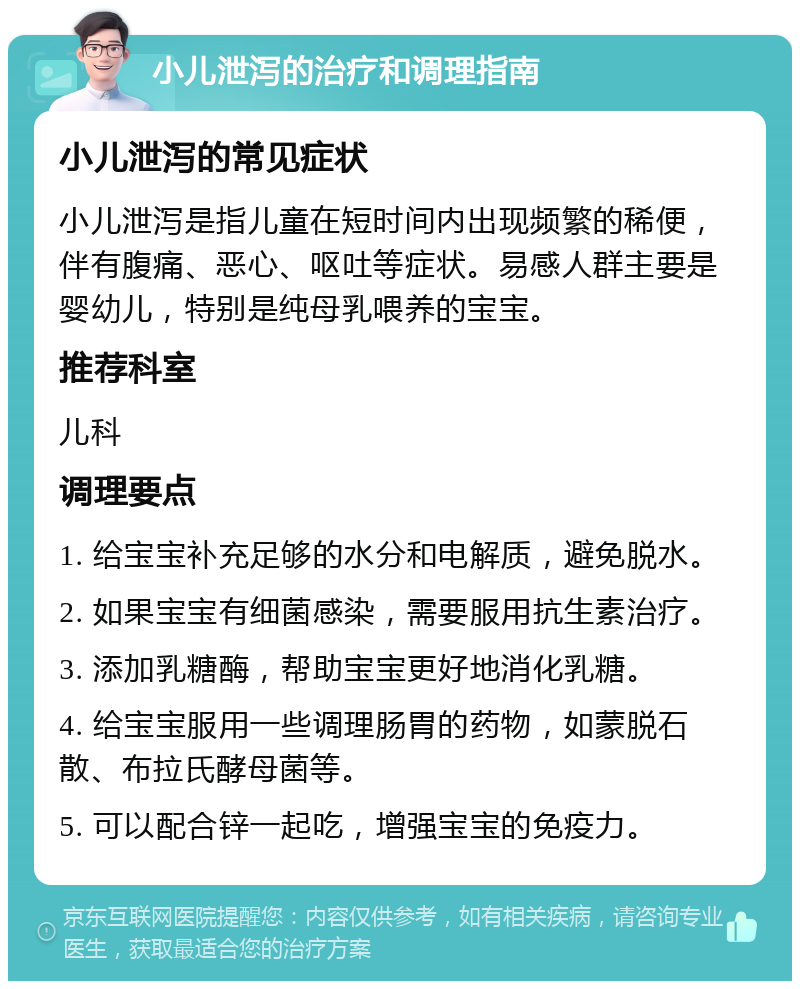 小儿泄泻的治疗和调理指南 小儿泄泻的常见症状 小儿泄泻是指儿童在短时间内出现频繁的稀便，伴有腹痛、恶心、呕吐等症状。易感人群主要是婴幼儿，特别是纯母乳喂养的宝宝。 推荐科室 儿科 调理要点 1. 给宝宝补充足够的水分和电解质，避免脱水。 2. 如果宝宝有细菌感染，需要服用抗生素治疗。 3. 添加乳糖酶，帮助宝宝更好地消化乳糖。 4. 给宝宝服用一些调理肠胃的药物，如蒙脱石散、布拉氏酵母菌等。 5. 可以配合锌一起吃，增强宝宝的免疫力。