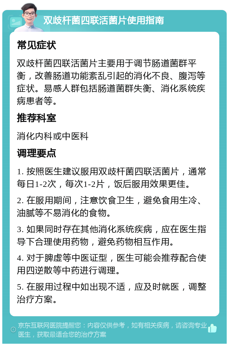 双歧杆菌四联活菌片使用指南 常见症状 双歧杆菌四联活菌片主要用于调节肠道菌群平衡，改善肠道功能紊乱引起的消化不良、腹泻等症状。易感人群包括肠道菌群失衡、消化系统疾病患者等。 推荐科室 消化内科或中医科 调理要点 1. 按照医生建议服用双歧杆菌四联活菌片，通常每日1-2次，每次1-2片，饭后服用效果更佳。 2. 在服用期间，注意饮食卫生，避免食用生冷、油腻等不易消化的食物。 3. 如果同时存在其他消化系统疾病，应在医生指导下合理使用药物，避免药物相互作用。 4. 对于脾虚等中医证型，医生可能会推荐配合使用四逆散等中药进行调理。 5. 在服用过程中如出现不适，应及时就医，调整治疗方案。