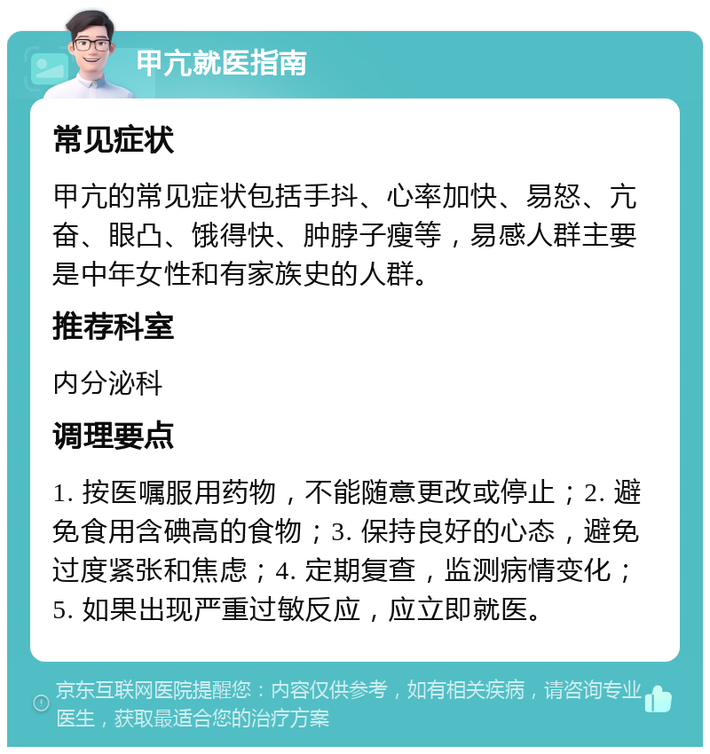 甲亢就医指南 常见症状 甲亢的常见症状包括手抖、心率加快、易怒、亢奋、眼凸、饿得快、肿脖子瘦等，易感人群主要是中年女性和有家族史的人群。 推荐科室 内分泌科 调理要点 1. 按医嘱服用药物，不能随意更改或停止；2. 避免食用含碘高的食物；3. 保持良好的心态，避免过度紧张和焦虑；4. 定期复查，监测病情变化；5. 如果出现严重过敏反应，应立即就医。