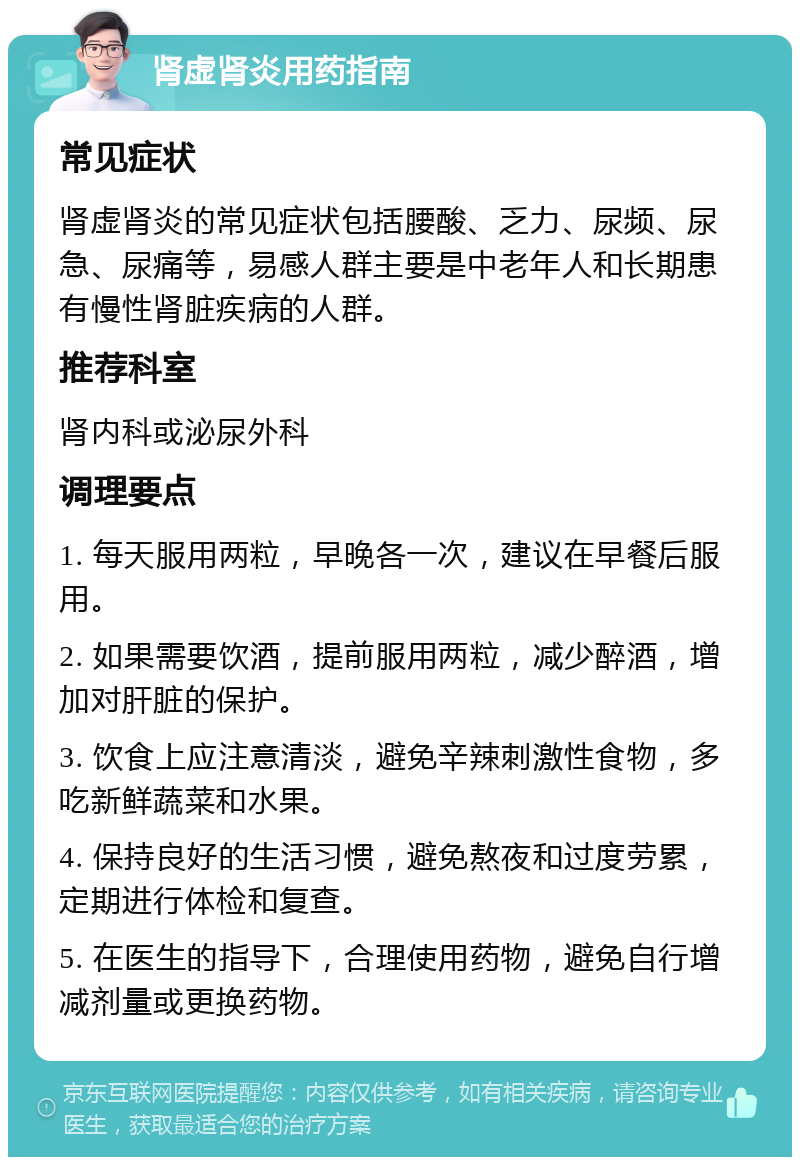 肾虚肾炎用药指南 常见症状 肾虚肾炎的常见症状包括腰酸、乏力、尿频、尿急、尿痛等，易感人群主要是中老年人和长期患有慢性肾脏疾病的人群。 推荐科室 肾内科或泌尿外科 调理要点 1. 每天服用两粒，早晚各一次，建议在早餐后服用。 2. 如果需要饮酒，提前服用两粒，减少醉酒，增加对肝脏的保护。 3. 饮食上应注意清淡，避免辛辣刺激性食物，多吃新鲜蔬菜和水果。 4. 保持良好的生活习惯，避免熬夜和过度劳累，定期进行体检和复查。 5. 在医生的指导下，合理使用药物，避免自行增减剂量或更换药物。