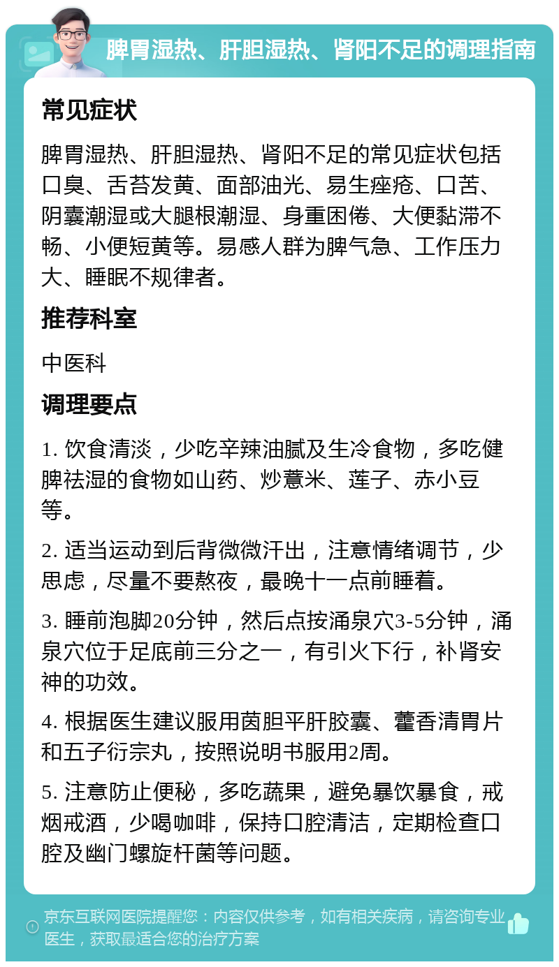 脾胃湿热、肝胆湿热、肾阳不足的调理指南 常见症状 脾胃湿热、肝胆湿热、肾阳不足的常见症状包括口臭、舌苔发黄、面部油光、易生痤疮、口苦、阴囊潮湿或大腿根潮湿、身重困倦、大便黏滞不畅、小便短黄等。易感人群为脾气急、工作压力大、睡眠不规律者。 推荐科室 中医科 调理要点 1. 饮食清淡，少吃辛辣油腻及生冷食物，多吃健脾祛湿的食物如山药、炒薏米、莲子、赤小豆等。 2. 适当运动到后背微微汗出，注意情绪调节，少思虑，尽量不要熬夜，最晚十一点前睡着。 3. 睡前泡脚20分钟，然后点按涌泉穴3-5分钟，涌泉穴位于足底前三分之一，有引火下行，补肾安神的功效。 4. 根据医生建议服用茵胆平肝胶囊、藿香清胃片和五子衍宗丸，按照说明书服用2周。 5. 注意防止便秘，多吃蔬果，避免暴饮暴食，戒烟戒酒，少喝咖啡，保持口腔清洁，定期检查口腔及幽门螺旋杆菌等问题。