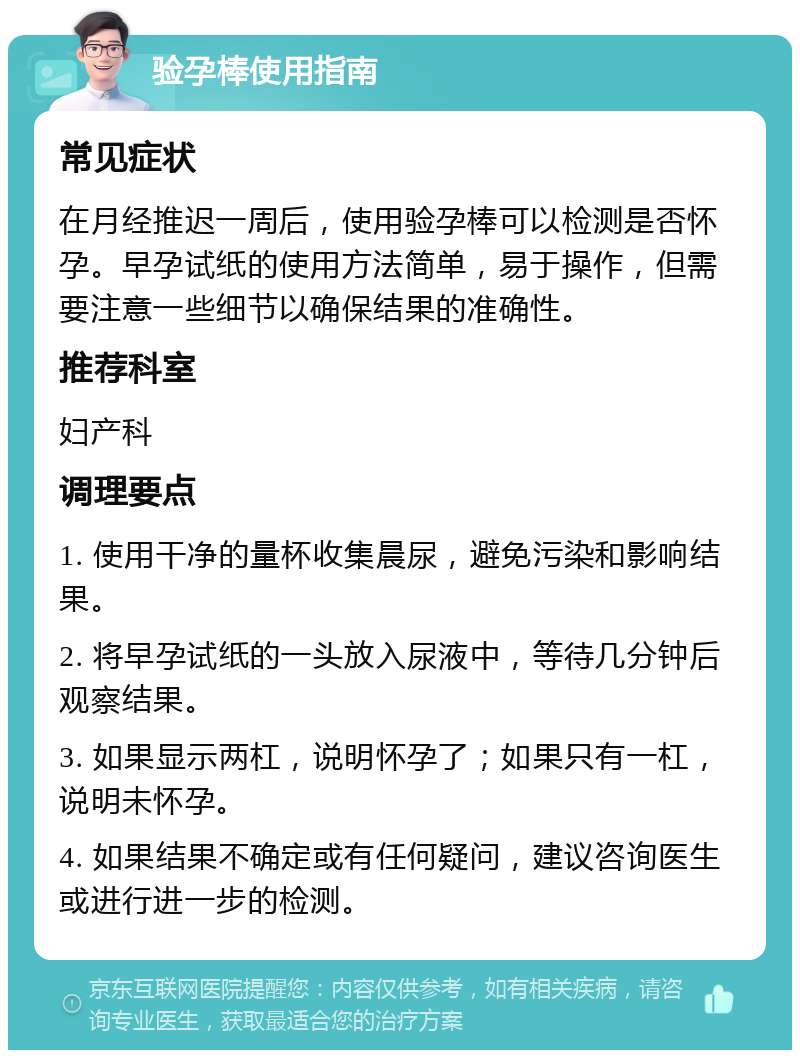 验孕棒使用指南 常见症状 在月经推迟一周后，使用验孕棒可以检测是否怀孕。早孕试纸的使用方法简单，易于操作，但需要注意一些细节以确保结果的准确性。 推荐科室 妇产科 调理要点 1. 使用干净的量杯收集晨尿，避免污染和影响结果。 2. 将早孕试纸的一头放入尿液中，等待几分钟后观察结果。 3. 如果显示两杠，说明怀孕了；如果只有一杠，说明未怀孕。 4. 如果结果不确定或有任何疑问，建议咨询医生或进行进一步的检测。