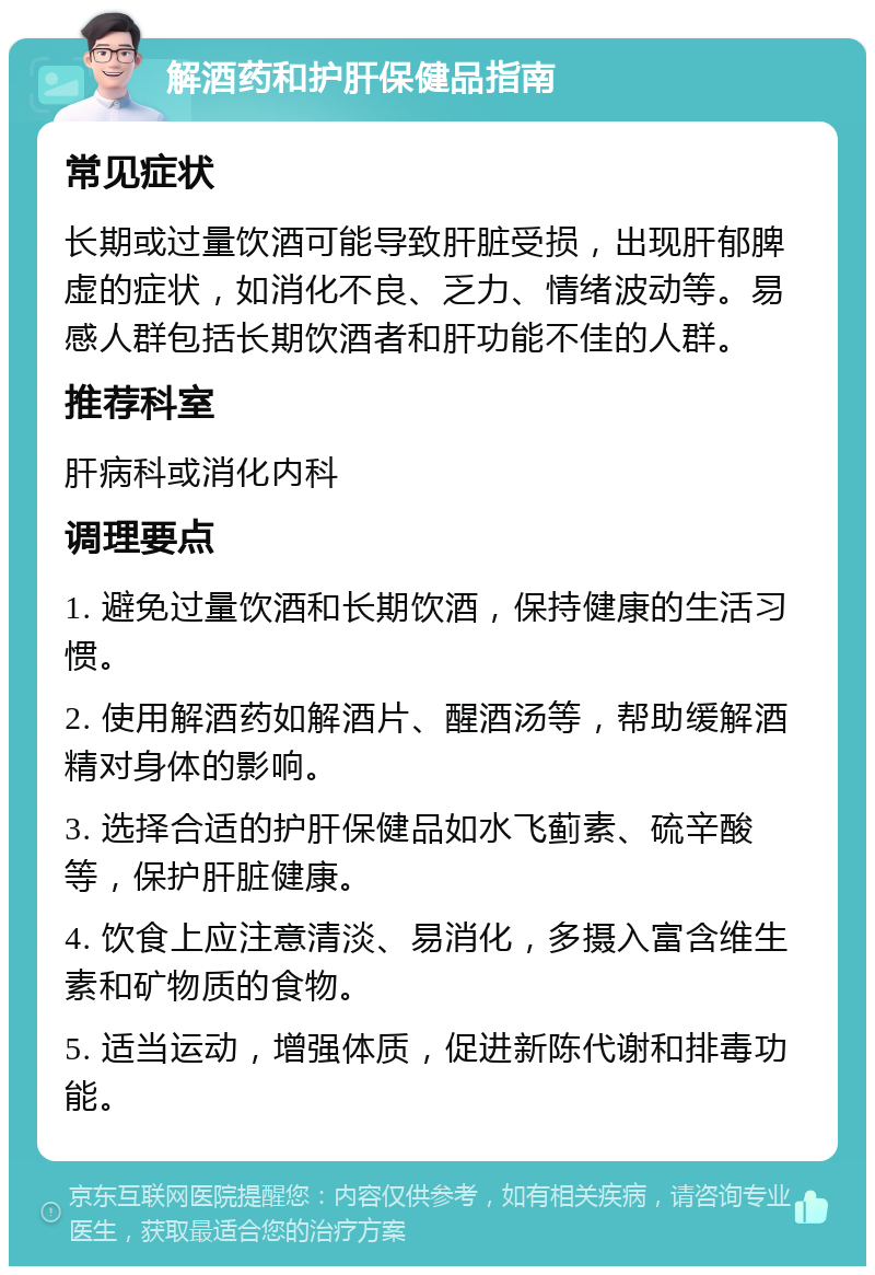 解酒药和护肝保健品指南 常见症状 长期或过量饮酒可能导致肝脏受损，出现肝郁脾虚的症状，如消化不良、乏力、情绪波动等。易感人群包括长期饮酒者和肝功能不佳的人群。 推荐科室 肝病科或消化内科 调理要点 1. 避免过量饮酒和长期饮酒，保持健康的生活习惯。 2. 使用解酒药如解酒片、醒酒汤等，帮助缓解酒精对身体的影响。 3. 选择合适的护肝保健品如水飞蓟素、硫辛酸等，保护肝脏健康。 4. 饮食上应注意清淡、易消化，多摄入富含维生素和矿物质的食物。 5. 适当运动，增强体质，促进新陈代谢和排毒功能。