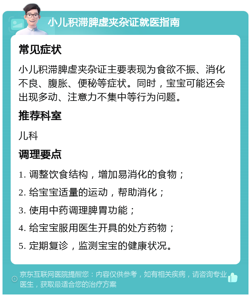 小儿积滞脾虚夹杂证就医指南 常见症状 小儿积滞脾虚夹杂证主要表现为食欲不振、消化不良、腹胀、便秘等症状。同时，宝宝可能还会出现多动、注意力不集中等行为问题。 推荐科室 儿科 调理要点 1. 调整饮食结构，增加易消化的食物； 2. 给宝宝适量的运动，帮助消化； 3. 使用中药调理脾胃功能； 4. 给宝宝服用医生开具的处方药物； 5. 定期复诊，监测宝宝的健康状况。