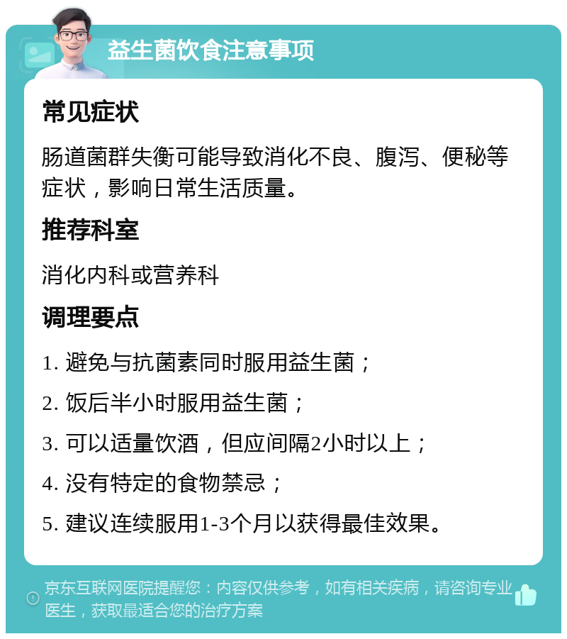 益生菌饮食注意事项 常见症状 肠道菌群失衡可能导致消化不良、腹泻、便秘等症状，影响日常生活质量。 推荐科室 消化内科或营养科 调理要点 1. 避免与抗菌素同时服用益生菌； 2. 饭后半小时服用益生菌； 3. 可以适量饮酒，但应间隔2小时以上； 4. 没有特定的食物禁忌； 5. 建议连续服用1-3个月以获得最佳效果。