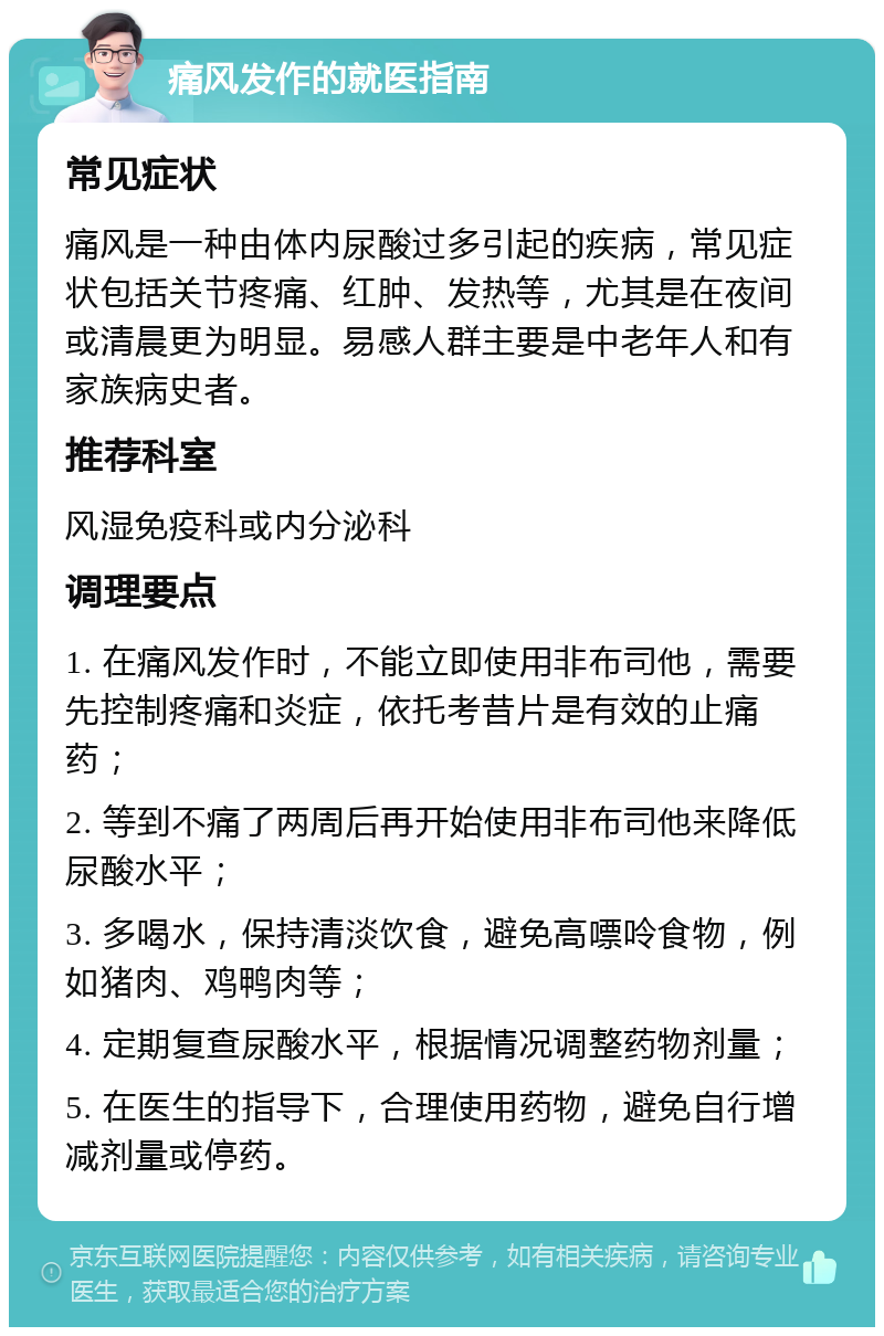 痛风发作的就医指南 常见症状 痛风是一种由体内尿酸过多引起的疾病，常见症状包括关节疼痛、红肿、发热等，尤其是在夜间或清晨更为明显。易感人群主要是中老年人和有家族病史者。 推荐科室 风湿免疫科或内分泌科 调理要点 1. 在痛风发作时，不能立即使用非布司他，需要先控制疼痛和炎症，依托考昔片是有效的止痛药； 2. 等到不痛了两周后再开始使用非布司他来降低尿酸水平； 3. 多喝水，保持清淡饮食，避免高嘌呤食物，例如猪肉、鸡鸭肉等； 4. 定期复查尿酸水平，根据情况调整药物剂量； 5. 在医生的指导下，合理使用药物，避免自行增减剂量或停药。