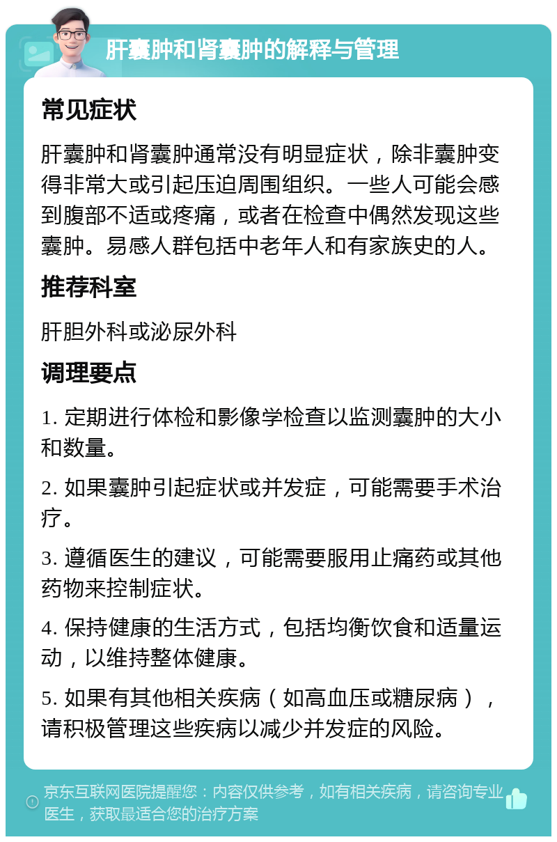 肝囊肿和肾囊肿的解释与管理 常见症状 肝囊肿和肾囊肿通常没有明显症状，除非囊肿变得非常大或引起压迫周围组织。一些人可能会感到腹部不适或疼痛，或者在检查中偶然发现这些囊肿。易感人群包括中老年人和有家族史的人。 推荐科室 肝胆外科或泌尿外科 调理要点 1. 定期进行体检和影像学检查以监测囊肿的大小和数量。 2. 如果囊肿引起症状或并发症，可能需要手术治疗。 3. 遵循医生的建议，可能需要服用止痛药或其他药物来控制症状。 4. 保持健康的生活方式，包括均衡饮食和适量运动，以维持整体健康。 5. 如果有其他相关疾病（如高血压或糖尿病），请积极管理这些疾病以减少并发症的风险。