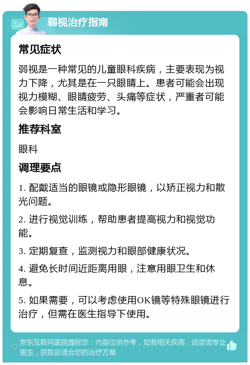 弱视治疗指南 常见症状 弱视是一种常见的儿童眼科疾病，主要表现为视力下降，尤其是在一只眼睛上。患者可能会出现视力模糊、眼睛疲劳、头痛等症状，严重者可能会影响日常生活和学习。 推荐科室 眼科 调理要点 1. 配戴适当的眼镜或隐形眼镜，以矫正视力和散光问题。 2. 进行视觉训练，帮助患者提高视力和视觉功能。 3. 定期复查，监测视力和眼部健康状况。 4. 避免长时间近距离用眼，注意用眼卫生和休息。 5. 如果需要，可以考虑使用OK镜等特殊眼镜进行治疗，但需在医生指导下使用。