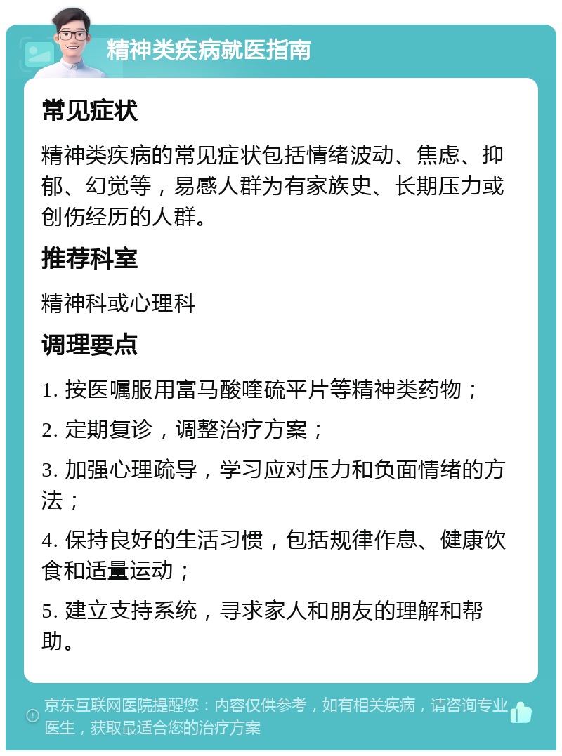 精神类疾病就医指南 常见症状 精神类疾病的常见症状包括情绪波动、焦虑、抑郁、幻觉等，易感人群为有家族史、长期压力或创伤经历的人群。 推荐科室 精神科或心理科 调理要点 1. 按医嘱服用富马酸喹硫平片等精神类药物； 2. 定期复诊，调整治疗方案； 3. 加强心理疏导，学习应对压力和负面情绪的方法； 4. 保持良好的生活习惯，包括规律作息、健康饮食和适量运动； 5. 建立支持系统，寻求家人和朋友的理解和帮助。