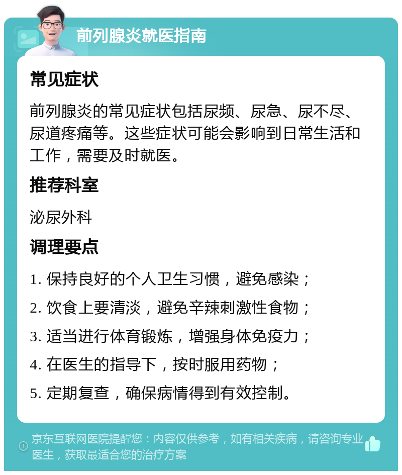 前列腺炎就医指南 常见症状 前列腺炎的常见症状包括尿频、尿急、尿不尽、尿道疼痛等。这些症状可能会影响到日常生活和工作，需要及时就医。 推荐科室 泌尿外科 调理要点 1. 保持良好的个人卫生习惯，避免感染； 2. 饮食上要清淡，避免辛辣刺激性食物； 3. 适当进行体育锻炼，增强身体免疫力； 4. 在医生的指导下，按时服用药物； 5. 定期复查，确保病情得到有效控制。