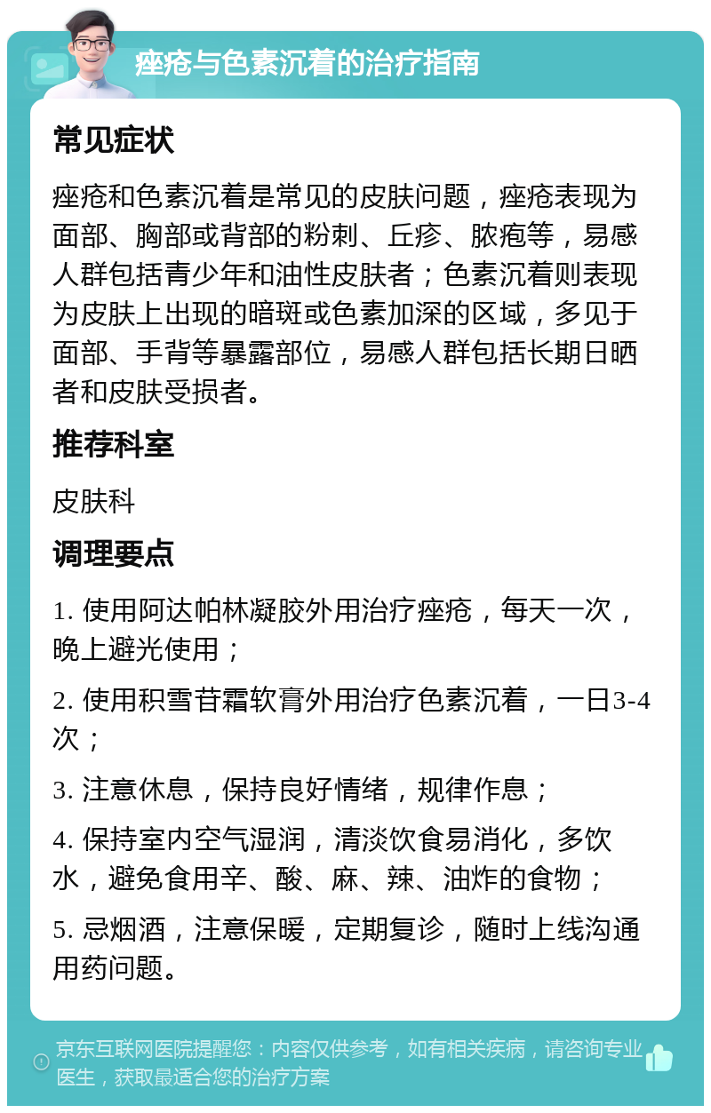 痤疮与色素沉着的治疗指南 常见症状 痤疮和色素沉着是常见的皮肤问题，痤疮表现为面部、胸部或背部的粉刺、丘疹、脓疱等，易感人群包括青少年和油性皮肤者；色素沉着则表现为皮肤上出现的暗斑或色素加深的区域，多见于面部、手背等暴露部位，易感人群包括长期日晒者和皮肤受损者。 推荐科室 皮肤科 调理要点 1. 使用阿达帕林凝胶外用治疗痤疮，每天一次，晚上避光使用； 2. 使用积雪苷霜软膏外用治疗色素沉着，一日3-4次； 3. 注意休息，保持良好情绪，规律作息； 4. 保持室内空气湿润，清淡饮食易消化，多饮水，避免食用辛、酸、麻、辣、油炸的食物； 5. 忌烟酒，注意保暖，定期复诊，随时上线沟通用药问题。