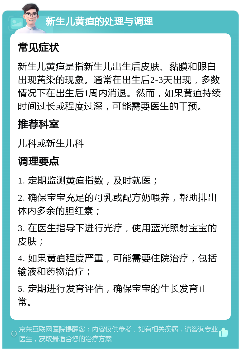 新生儿黄疸的处理与调理 常见症状 新生儿黄疸是指新生儿出生后皮肤、黏膜和眼白出现黄染的现象。通常在出生后2-3天出现，多数情况下在出生后1周内消退。然而，如果黄疸持续时间过长或程度过深，可能需要医生的干预。 推荐科室 儿科或新生儿科 调理要点 1. 定期监测黄疸指数，及时就医； 2. 确保宝宝充足的母乳或配方奶喂养，帮助排出体内多余的胆红素； 3. 在医生指导下进行光疗，使用蓝光照射宝宝的皮肤； 4. 如果黄疸程度严重，可能需要住院治疗，包括输液和药物治疗； 5. 定期进行发育评估，确保宝宝的生长发育正常。