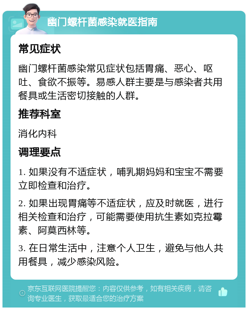 幽门螺杆菌感染就医指南 常见症状 幽门螺杆菌感染常见症状包括胃痛、恶心、呕吐、食欲不振等。易感人群主要是与感染者共用餐具或生活密切接触的人群。 推荐科室 消化内科 调理要点 1. 如果没有不适症状，哺乳期妈妈和宝宝不需要立即检查和治疗。 2. 如果出现胃痛等不适症状，应及时就医，进行相关检查和治疗，可能需要使用抗生素如克拉霉素、阿莫西林等。 3. 在日常生活中，注意个人卫生，避免与他人共用餐具，减少感染风险。