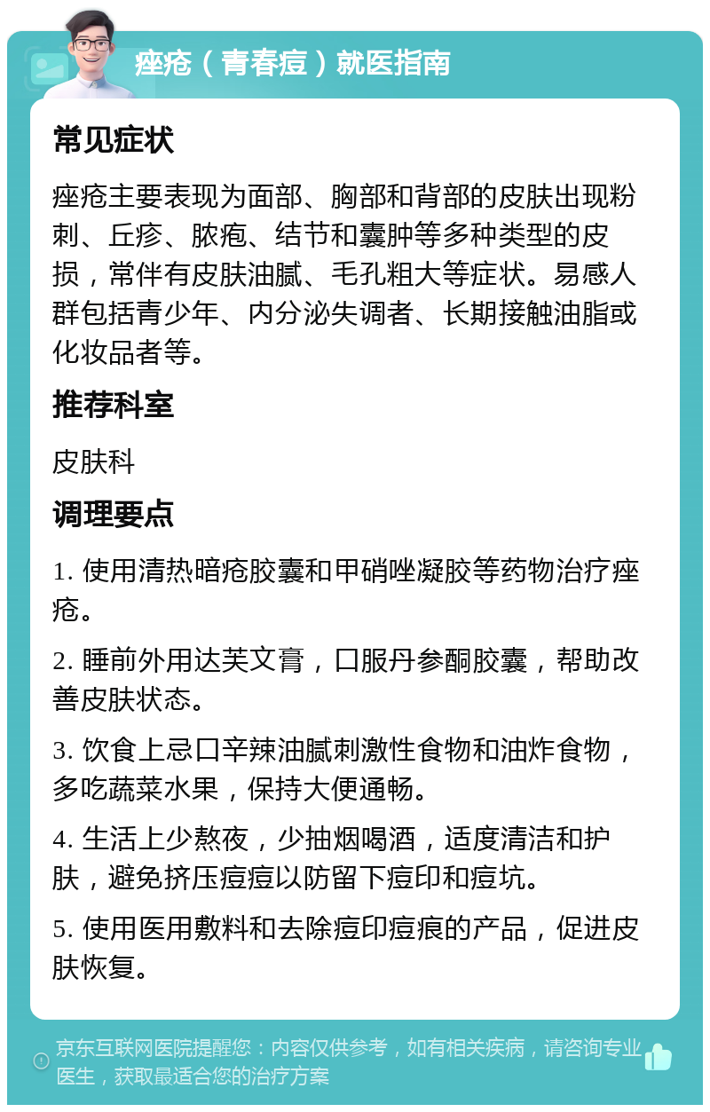 痤疮（青春痘）就医指南 常见症状 痤疮主要表现为面部、胸部和背部的皮肤出现粉刺、丘疹、脓疱、结节和囊肿等多种类型的皮损，常伴有皮肤油腻、毛孔粗大等症状。易感人群包括青少年、内分泌失调者、长期接触油脂或化妆品者等。 推荐科室 皮肤科 调理要点 1. 使用清热暗疮胶囊和甲硝唑凝胶等药物治疗痤疮。 2. 睡前外用达芙文膏，口服丹参酮胶囊，帮助改善皮肤状态。 3. 饮食上忌口辛辣油腻刺激性食物和油炸食物，多吃蔬菜水果，保持大便通畅。 4. 生活上少熬夜，少抽烟喝酒，适度清洁和护肤，避免挤压痘痘以防留下痘印和痘坑。 5. 使用医用敷料和去除痘印痘痕的产品，促进皮肤恢复。