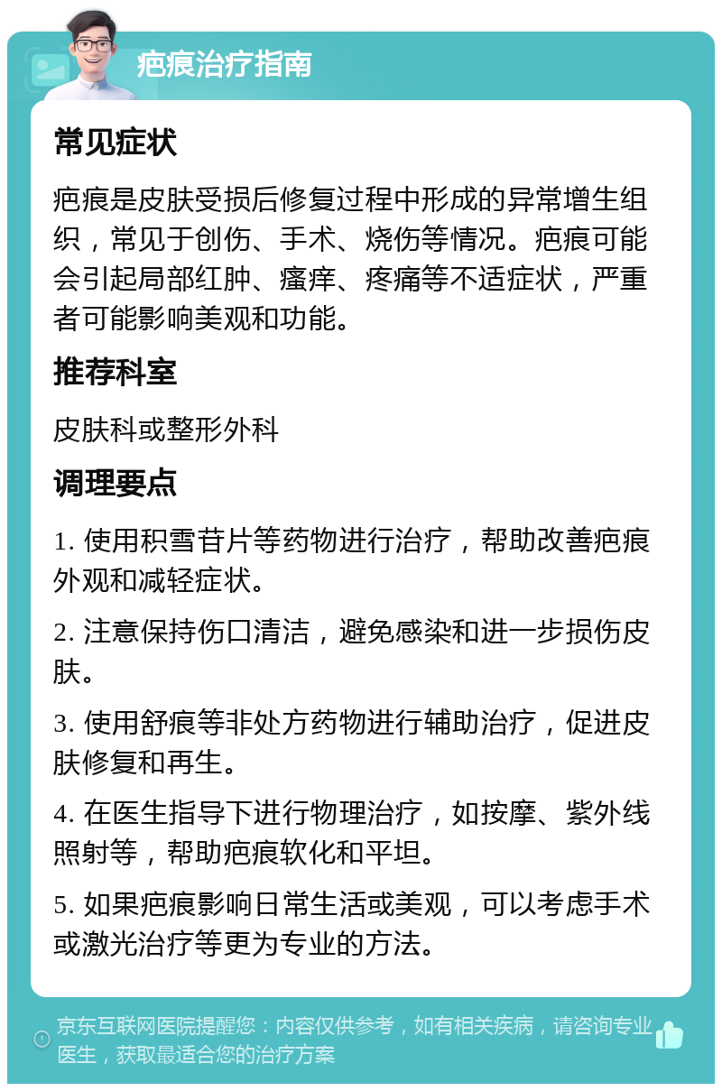 疤痕治疗指南 常见症状 疤痕是皮肤受损后修复过程中形成的异常增生组织，常见于创伤、手术、烧伤等情况。疤痕可能会引起局部红肿、瘙痒、疼痛等不适症状，严重者可能影响美观和功能。 推荐科室 皮肤科或整形外科 调理要点 1. 使用积雪苷片等药物进行治疗，帮助改善疤痕外观和减轻症状。 2. 注意保持伤口清洁，避免感染和进一步损伤皮肤。 3. 使用舒痕等非处方药物进行辅助治疗，促进皮肤修复和再生。 4. 在医生指导下进行物理治疗，如按摩、紫外线照射等，帮助疤痕软化和平坦。 5. 如果疤痕影响日常生活或美观，可以考虑手术或激光治疗等更为专业的方法。