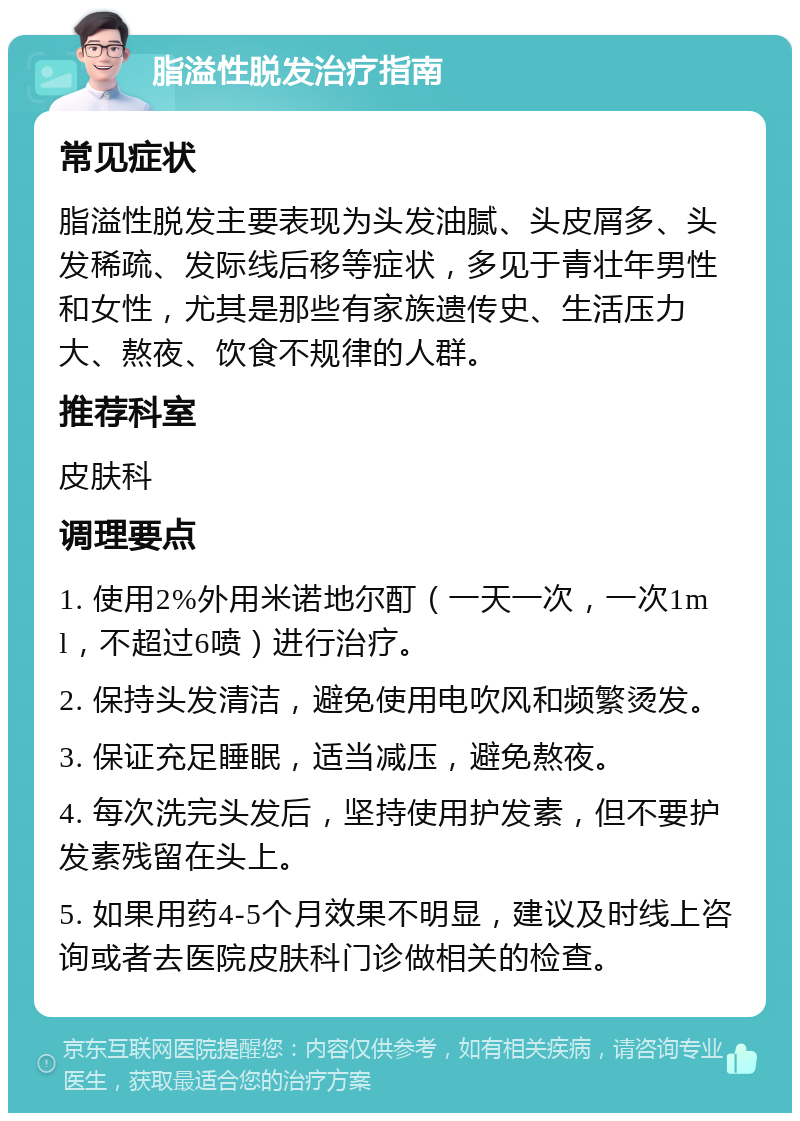 脂溢性脱发治疗指南 常见症状 脂溢性脱发主要表现为头发油腻、头皮屑多、头发稀疏、发际线后移等症状，多见于青壮年男性和女性，尤其是那些有家族遗传史、生活压力大、熬夜、饮食不规律的人群。 推荐科室 皮肤科 调理要点 1. 使用2%外用米诺地尔酊（一天一次，一次1ml，不超过6喷）进行治疗。 2. 保持头发清洁，避免使用电吹风和频繁烫发。 3. 保证充足睡眠，适当减压，避免熬夜。 4. 每次洗完头发后，坚持使用护发素，但不要护发素残留在头上。 5. 如果用药4-5个月效果不明显，建议及时线上咨询或者去医院皮肤科门诊做相关的检查。