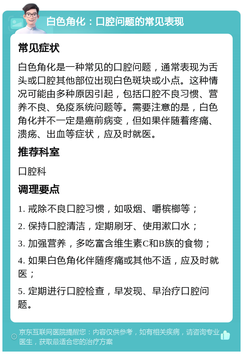 白色角化：口腔问题的常见表现 常见症状 白色角化是一种常见的口腔问题，通常表现为舌头或口腔其他部位出现白色斑块或小点。这种情况可能由多种原因引起，包括口腔不良习惯、营养不良、免疫系统问题等。需要注意的是，白色角化并不一定是癌前病变，但如果伴随着疼痛、溃疡、出血等症状，应及时就医。 推荐科室 口腔科 调理要点 1. 戒除不良口腔习惯，如吸烟、嚼槟榔等； 2. 保持口腔清洁，定期刷牙、使用漱口水； 3. 加强营养，多吃富含维生素C和B族的食物； 4. 如果白色角化伴随疼痛或其他不适，应及时就医； 5. 定期进行口腔检查，早发现、早治疗口腔问题。