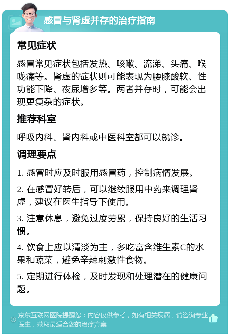 感冒与肾虚并存的治疗指南 常见症状 感冒常见症状包括发热、咳嗽、流涕、头痛、喉咙痛等。肾虚的症状则可能表现为腰膝酸软、性功能下降、夜尿增多等。两者并存时，可能会出现更复杂的症状。 推荐科室 呼吸内科、肾内科或中医科室都可以就诊。 调理要点 1. 感冒时应及时服用感冒药，控制病情发展。 2. 在感冒好转后，可以继续服用中药来调理肾虚，建议在医生指导下使用。 3. 注意休息，避免过度劳累，保持良好的生活习惯。 4. 饮食上应以清淡为主，多吃富含维生素C的水果和蔬菜，避免辛辣刺激性食物。 5. 定期进行体检，及时发现和处理潜在的健康问题。