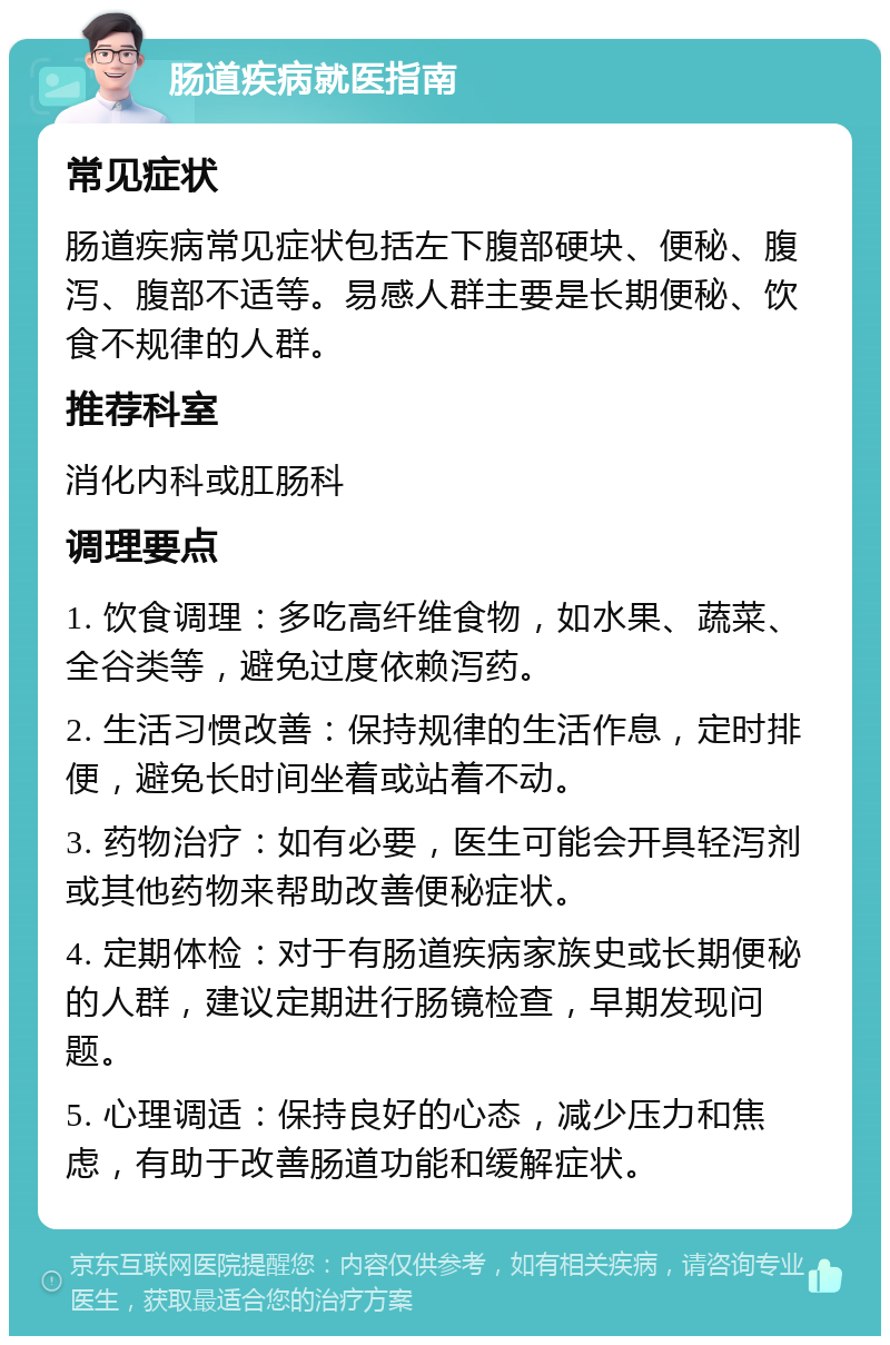 肠道疾病就医指南 常见症状 肠道疾病常见症状包括左下腹部硬块、便秘、腹泻、腹部不适等。易感人群主要是长期便秘、饮食不规律的人群。 推荐科室 消化内科或肛肠科 调理要点 1. 饮食调理：多吃高纤维食物，如水果、蔬菜、全谷类等，避免过度依赖泻药。 2. 生活习惯改善：保持规律的生活作息，定时排便，避免长时间坐着或站着不动。 3. 药物治疗：如有必要，医生可能会开具轻泻剂或其他药物来帮助改善便秘症状。 4. 定期体检：对于有肠道疾病家族史或长期便秘的人群，建议定期进行肠镜检查，早期发现问题。 5. 心理调适：保持良好的心态，减少压力和焦虑，有助于改善肠道功能和缓解症状。