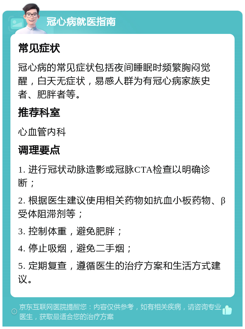 冠心病就医指南 常见症状 冠心病的常见症状包括夜间睡眠时频繁胸闷觉醒，白天无症状，易感人群为有冠心病家族史者、肥胖者等。 推荐科室 心血管内科 调理要点 1. 进行冠状动脉造影或冠脉CTA检查以明确诊断； 2. 根据医生建议使用相关药物如抗血小板药物、β受体阻滞剂等； 3. 控制体重，避免肥胖； 4. 停止吸烟，避免二手烟； 5. 定期复查，遵循医生的治疗方案和生活方式建议。