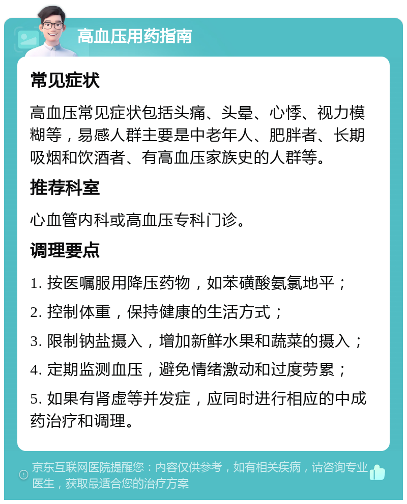 高血压用药指南 常见症状 高血压常见症状包括头痛、头晕、心悸、视力模糊等，易感人群主要是中老年人、肥胖者、长期吸烟和饮酒者、有高血压家族史的人群等。 推荐科室 心血管内科或高血压专科门诊。 调理要点 1. 按医嘱服用降压药物，如苯磺酸氨氯地平； 2. 控制体重，保持健康的生活方式； 3. 限制钠盐摄入，增加新鲜水果和蔬菜的摄入； 4. 定期监测血压，避免情绪激动和过度劳累； 5. 如果有肾虚等并发症，应同时进行相应的中成药治疗和调理。