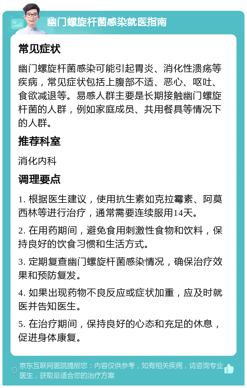 幽门螺旋杆菌感染就医指南 常见症状 幽门螺旋杆菌感染可能引起胃炎、消化性溃疡等疾病，常见症状包括上腹部不适、恶心、呕吐、食欲减退等。易感人群主要是长期接触幽门螺旋杆菌的人群，例如家庭成员、共用餐具等情况下的人群。 推荐科室 消化内科 调理要点 1. 根据医生建议，使用抗生素如克拉霉素、阿莫西林等进行治疗，通常需要连续服用14天。 2. 在用药期间，避免食用刺激性食物和饮料，保持良好的饮食习惯和生活方式。 3. 定期复查幽门螺旋杆菌感染情况，确保治疗效果和预防复发。 4. 如果出现药物不良反应或症状加重，应及时就医并告知医生。 5. 在治疗期间，保持良好的心态和充足的休息，促进身体康复。