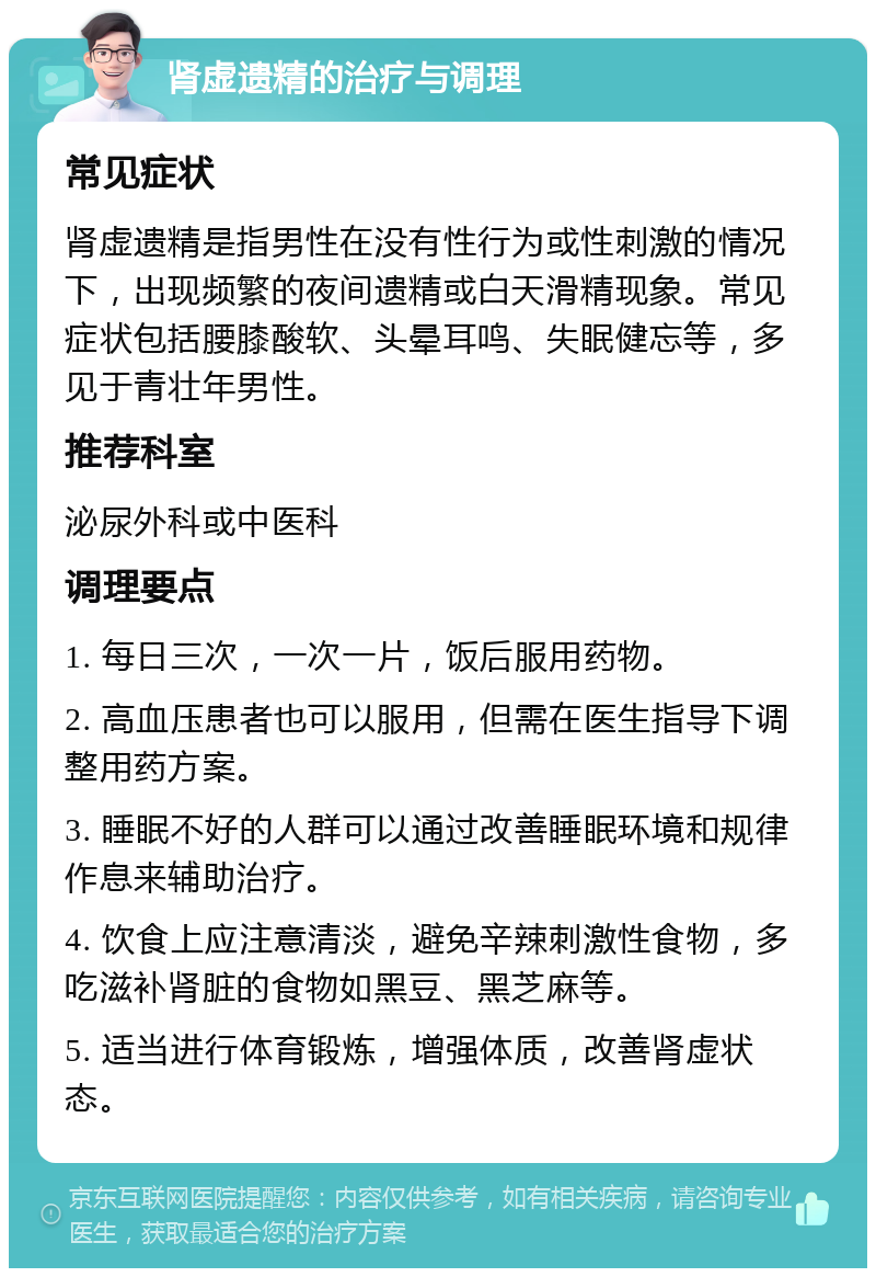 肾虚遗精的治疗与调理 常见症状 肾虚遗精是指男性在没有性行为或性刺激的情况下，出现频繁的夜间遗精或白天滑精现象。常见症状包括腰膝酸软、头晕耳鸣、失眠健忘等，多见于青壮年男性。 推荐科室 泌尿外科或中医科 调理要点 1. 每日三次，一次一片，饭后服用药物。 2. 高血压患者也可以服用，但需在医生指导下调整用药方案。 3. 睡眠不好的人群可以通过改善睡眠环境和规律作息来辅助治疗。 4. 饮食上应注意清淡，避免辛辣刺激性食物，多吃滋补肾脏的食物如黑豆、黑芝麻等。 5. 适当进行体育锻炼，增强体质，改善肾虚状态。