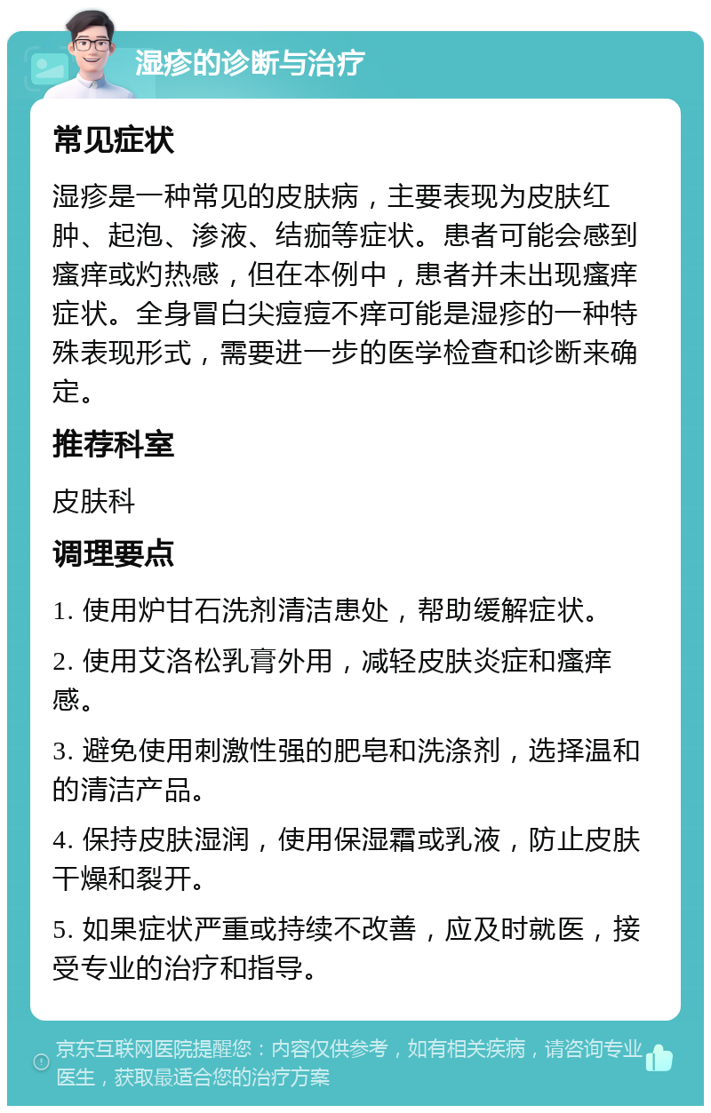 湿疹的诊断与治疗 常见症状 湿疹是一种常见的皮肤病，主要表现为皮肤红肿、起泡、渗液、结痂等症状。患者可能会感到瘙痒或灼热感，但在本例中，患者并未出现瘙痒症状。全身冒白尖痘痘不痒可能是湿疹的一种特殊表现形式，需要进一步的医学检查和诊断来确定。 推荐科室 皮肤科 调理要点 1. 使用炉甘石洗剂清洁患处，帮助缓解症状。 2. 使用艾洛松乳膏外用，减轻皮肤炎症和瘙痒感。 3. 避免使用刺激性强的肥皂和洗涤剂，选择温和的清洁产品。 4. 保持皮肤湿润，使用保湿霜或乳液，防止皮肤干燥和裂开。 5. 如果症状严重或持续不改善，应及时就医，接受专业的治疗和指导。