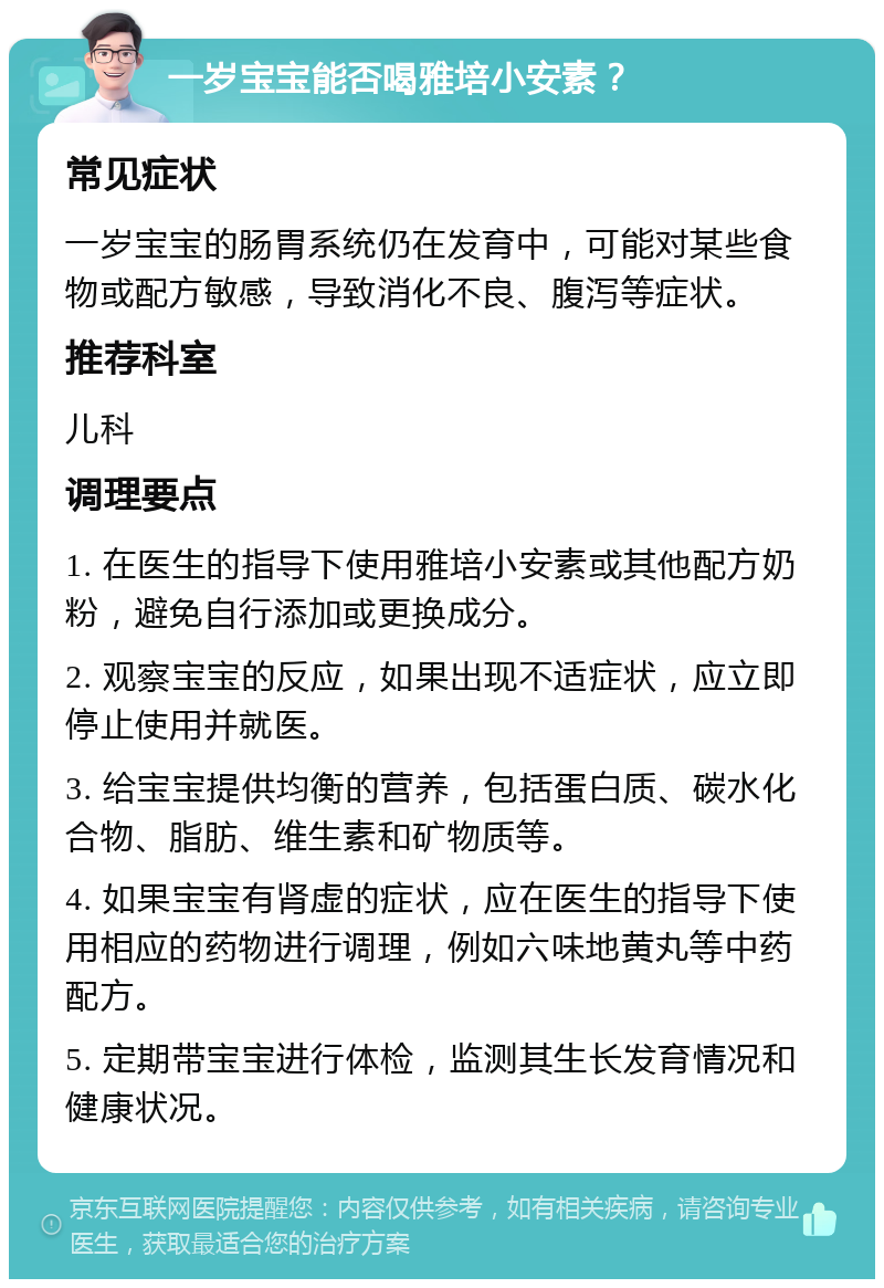 一岁宝宝能否喝雅培小安素？ 常见症状 一岁宝宝的肠胃系统仍在发育中，可能对某些食物或配方敏感，导致消化不良、腹泻等症状。 推荐科室 儿科 调理要点 1. 在医生的指导下使用雅培小安素或其他配方奶粉，避免自行添加或更换成分。 2. 观察宝宝的反应，如果出现不适症状，应立即停止使用并就医。 3. 给宝宝提供均衡的营养，包括蛋白质、碳水化合物、脂肪、维生素和矿物质等。 4. 如果宝宝有肾虚的症状，应在医生的指导下使用相应的药物进行调理，例如六味地黄丸等中药配方。 5. 定期带宝宝进行体检，监测其生长发育情况和健康状况。