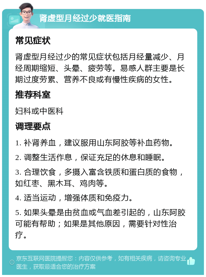 肾虚型月经过少就医指南 常见症状 肾虚型月经过少的常见症状包括月经量减少、月经周期缩短、头晕、疲劳等。易感人群主要是长期过度劳累、营养不良或有慢性疾病的女性。 推荐科室 妇科或中医科 调理要点 1. 补肾养血，建议服用山东阿胶等补血药物。 2. 调整生活作息，保证充足的休息和睡眠。 3. 合理饮食，多摄入富含铁质和蛋白质的食物，如红枣、黑木耳、鸡肉等。 4. 适当运动，增强体质和免疫力。 5. 如果头晕是由贫血或气血差引起的，山东阿胶可能有帮助；如果是其他原因，需要针对性治疗。