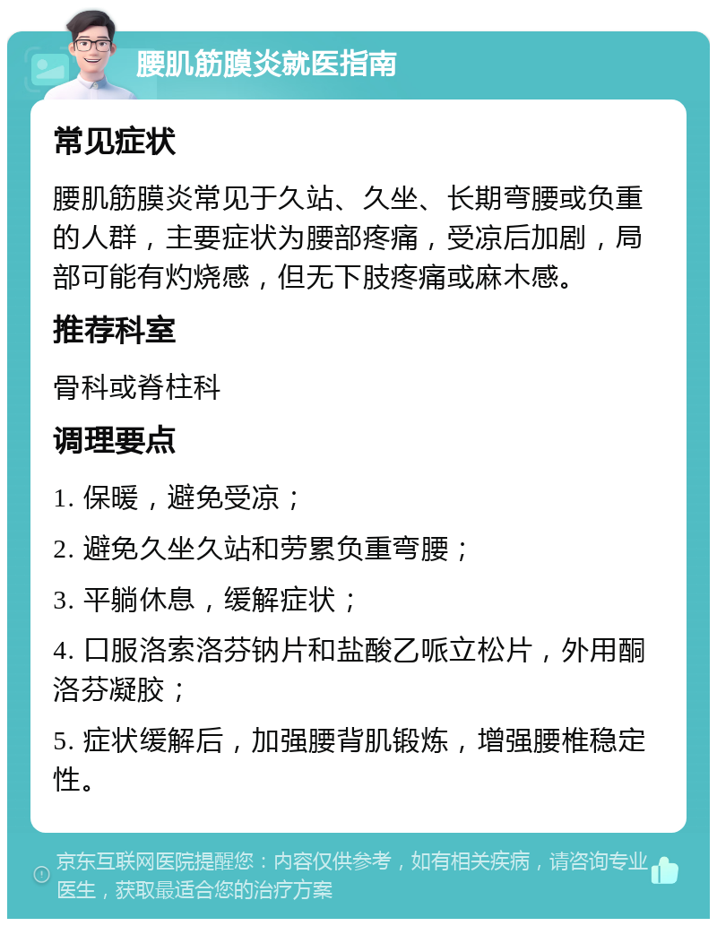 腰肌筋膜炎就医指南 常见症状 腰肌筋膜炎常见于久站、久坐、长期弯腰或负重的人群，主要症状为腰部疼痛，受凉后加剧，局部可能有灼烧感，但无下肢疼痛或麻木感。 推荐科室 骨科或脊柱科 调理要点 1. 保暖，避免受凉； 2. 避免久坐久站和劳累负重弯腰； 3. 平躺休息，缓解症状； 4. 口服洛索洛芬钠片和盐酸乙哌立松片，外用酮洛芬凝胶； 5. 症状缓解后，加强腰背肌锻炼，增强腰椎稳定性。