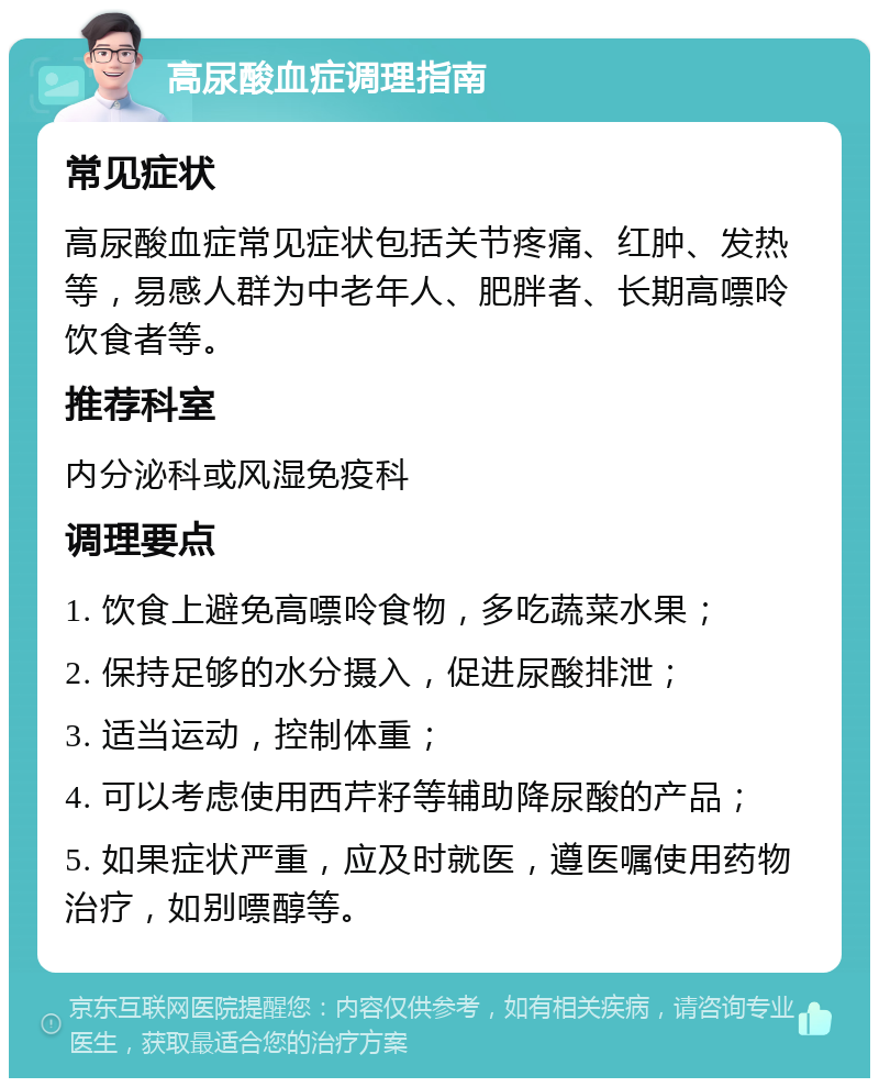 高尿酸血症调理指南 常见症状 高尿酸血症常见症状包括关节疼痛、红肿、发热等，易感人群为中老年人、肥胖者、长期高嘌呤饮食者等。 推荐科室 内分泌科或风湿免疫科 调理要点 1. 饮食上避免高嘌呤食物，多吃蔬菜水果； 2. 保持足够的水分摄入，促进尿酸排泄； 3. 适当运动，控制体重； 4. 可以考虑使用西芹籽等辅助降尿酸的产品； 5. 如果症状严重，应及时就医，遵医嘱使用药物治疗，如别嘌醇等。