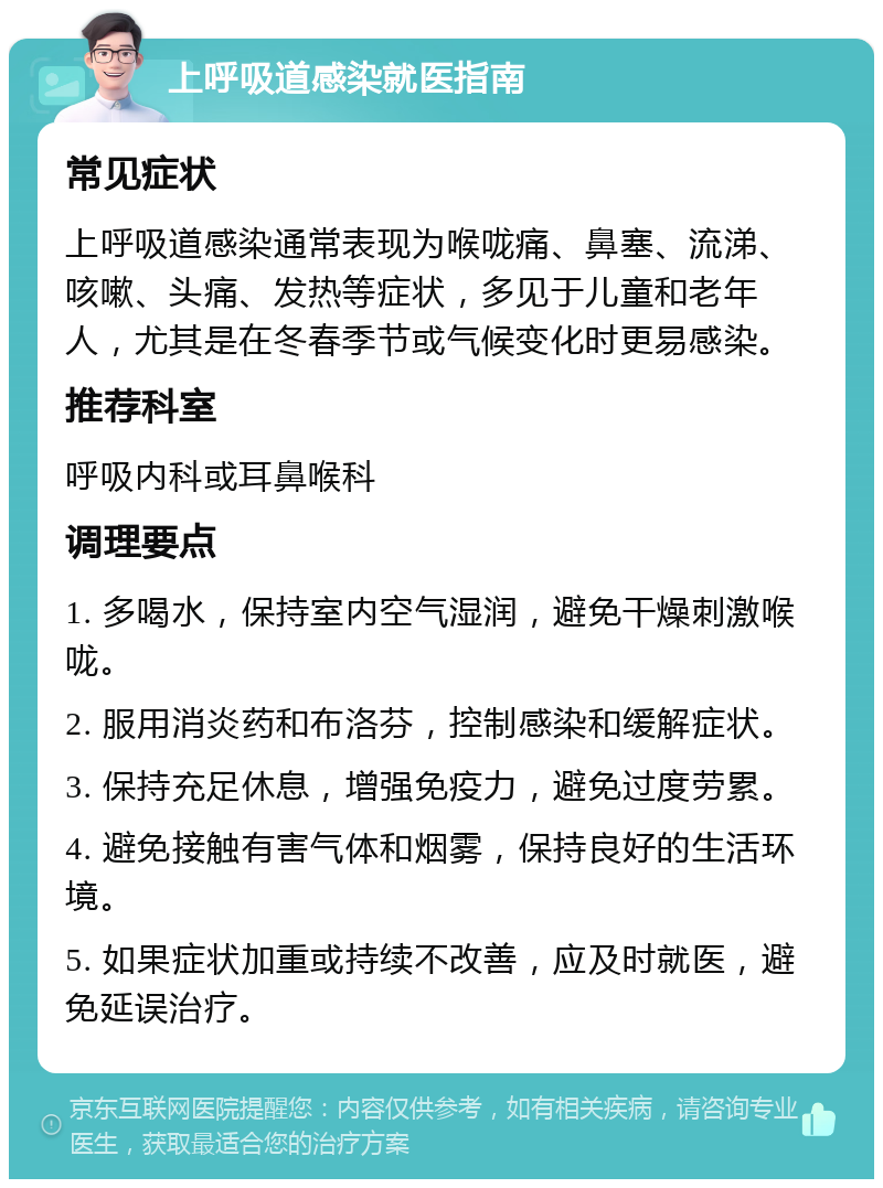 上呼吸道感染就医指南 常见症状 上呼吸道感染通常表现为喉咙痛、鼻塞、流涕、咳嗽、头痛、发热等症状，多见于儿童和老年人，尤其是在冬春季节或气候变化时更易感染。 推荐科室 呼吸内科或耳鼻喉科 调理要点 1. 多喝水，保持室内空气湿润，避免干燥刺激喉咙。 2. 服用消炎药和布洛芬，控制感染和缓解症状。 3. 保持充足休息，增强免疫力，避免过度劳累。 4. 避免接触有害气体和烟雾，保持良好的生活环境。 5. 如果症状加重或持续不改善，应及时就医，避免延误治疗。