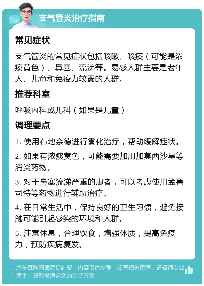 支气管炎治疗指南 常见症状 支气管炎的常见症状包括咳嗽、咳痰（可能是浓痰黄色）、鼻塞、流涕等。易感人群主要是老年人、儿童和免疫力较弱的人群。 推荐科室 呼吸内科或儿科（如果是儿童） 调理要点 1. 使用布地奈德进行雾化治疗，帮助缓解症状。 2. 如果有浓痰黄色，可能需要加用加莫西沙星等消炎药物。 3. 对于鼻塞流涕严重的患者，可以考虑使用孟鲁司特等药物进行辅助治疗。 4. 在日常生活中，保持良好的卫生习惯，避免接触可能引起感染的环境和人群。 5. 注意休息，合理饮食，增强体质，提高免疫力，预防疾病复发。