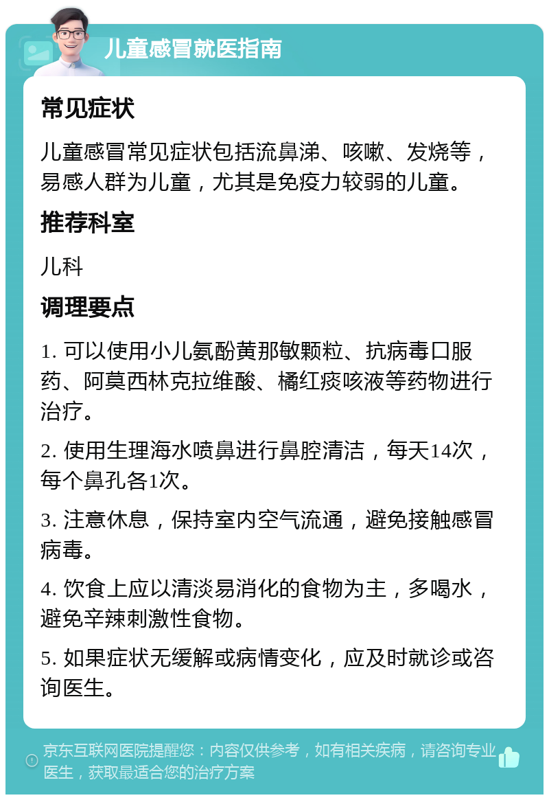 儿童感冒就医指南 常见症状 儿童感冒常见症状包括流鼻涕、咳嗽、发烧等，易感人群为儿童，尤其是免疫力较弱的儿童。 推荐科室 儿科 调理要点 1. 可以使用小儿氨酚黄那敏颗粒、抗病毒口服药、阿莫西林克拉维酸、橘红痰咳液等药物进行治疗。 2. 使用生理海水喷鼻进行鼻腔清洁，每天14次，每个鼻孔各1次。 3. 注意休息，保持室内空气流通，避免接触感冒病毒。 4. 饮食上应以清淡易消化的食物为主，多喝水，避免辛辣刺激性食物。 5. 如果症状无缓解或病情变化，应及时就诊或咨询医生。