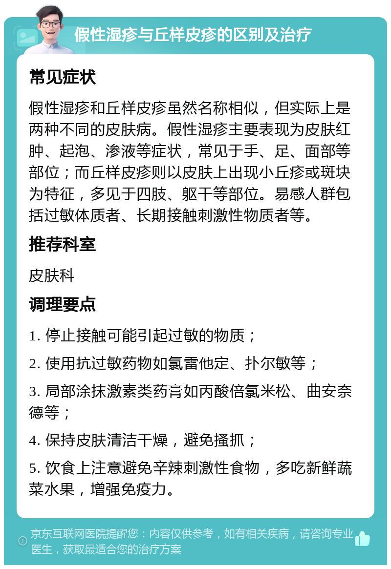 假性湿疹与丘样皮疹的区别及治疗 常见症状 假性湿疹和丘样皮疹虽然名称相似，但实际上是两种不同的皮肤病。假性湿疹主要表现为皮肤红肿、起泡、渗液等症状，常见于手、足、面部等部位；而丘样皮疹则以皮肤上出现小丘疹或斑块为特征，多见于四肢、躯干等部位。易感人群包括过敏体质者、长期接触刺激性物质者等。 推荐科室 皮肤科 调理要点 1. 停止接触可能引起过敏的物质； 2. 使用抗过敏药物如氯雷他定、扑尔敏等； 3. 局部涂抹激素类药膏如丙酸倍氯米松、曲安奈德等； 4. 保持皮肤清洁干燥，避免搔抓； 5. 饮食上注意避免辛辣刺激性食物，多吃新鲜蔬菜水果，增强免疫力。