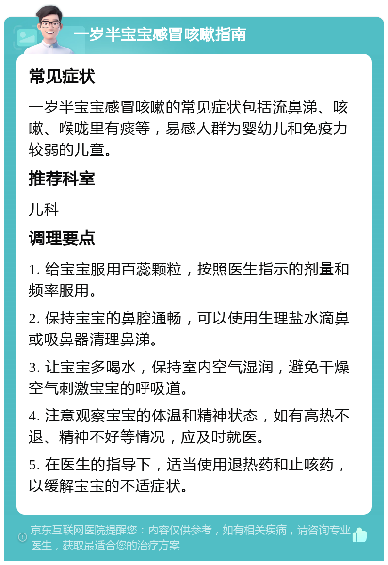 一岁半宝宝感冒咳嗽指南 常见症状 一岁半宝宝感冒咳嗽的常见症状包括流鼻涕、咳嗽、喉咙里有痰等，易感人群为婴幼儿和免疫力较弱的儿童。 推荐科室 儿科 调理要点 1. 给宝宝服用百蕊颗粒，按照医生指示的剂量和频率服用。 2. 保持宝宝的鼻腔通畅，可以使用生理盐水滴鼻或吸鼻器清理鼻涕。 3. 让宝宝多喝水，保持室内空气湿润，避免干燥空气刺激宝宝的呼吸道。 4. 注意观察宝宝的体温和精神状态，如有高热不退、精神不好等情况，应及时就医。 5. 在医生的指导下，适当使用退热药和止咳药，以缓解宝宝的不适症状。