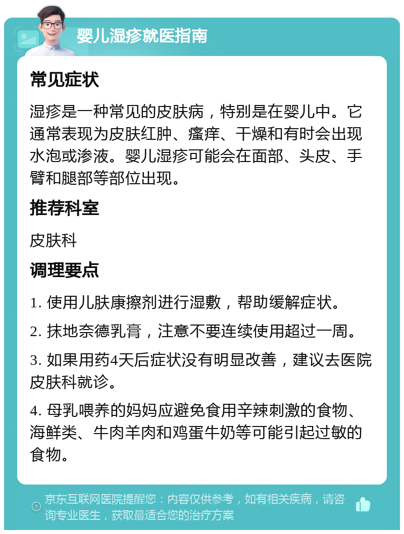 婴儿湿疹就医指南 常见症状 湿疹是一种常见的皮肤病，特别是在婴儿中。它通常表现为皮肤红肿、瘙痒、干燥和有时会出现水泡或渗液。婴儿湿疹可能会在面部、头皮、手臂和腿部等部位出现。 推荐科室 皮肤科 调理要点 1. 使用儿肤康擦剂进行湿敷，帮助缓解症状。 2. 抹地奈德乳膏，注意不要连续使用超过一周。 3. 如果用药4天后症状没有明显改善，建议去医院皮肤科就诊。 4. 母乳喂养的妈妈应避免食用辛辣刺激的食物、海鲜类、牛肉羊肉和鸡蛋牛奶等可能引起过敏的食物。