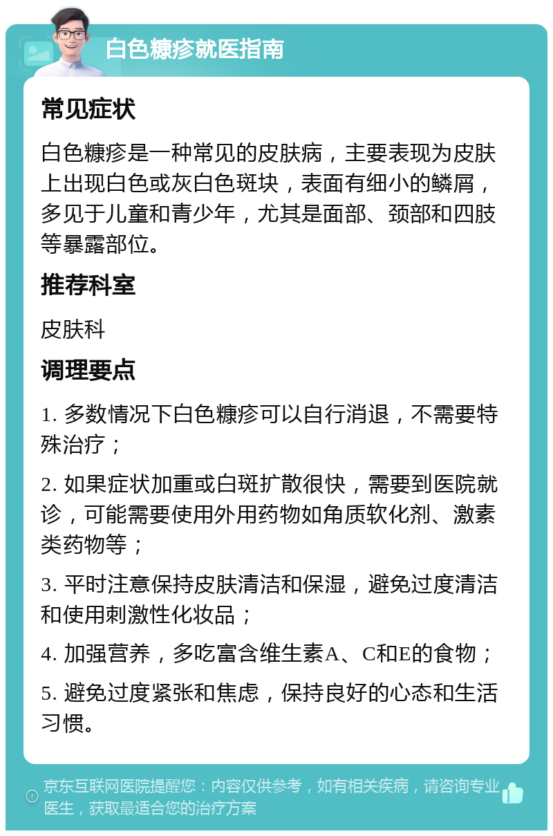 白色糠疹就医指南 常见症状 白色糠疹是一种常见的皮肤病，主要表现为皮肤上出现白色或灰白色斑块，表面有细小的鳞屑，多见于儿童和青少年，尤其是面部、颈部和四肢等暴露部位。 推荐科室 皮肤科 调理要点 1. 多数情况下白色糠疹可以自行消退，不需要特殊治疗； 2. 如果症状加重或白斑扩散很快，需要到医院就诊，可能需要使用外用药物如角质软化剂、激素类药物等； 3. 平时注意保持皮肤清洁和保湿，避免过度清洁和使用刺激性化妆品； 4. 加强营养，多吃富含维生素A、C和E的食物； 5. 避免过度紧张和焦虑，保持良好的心态和生活习惯。