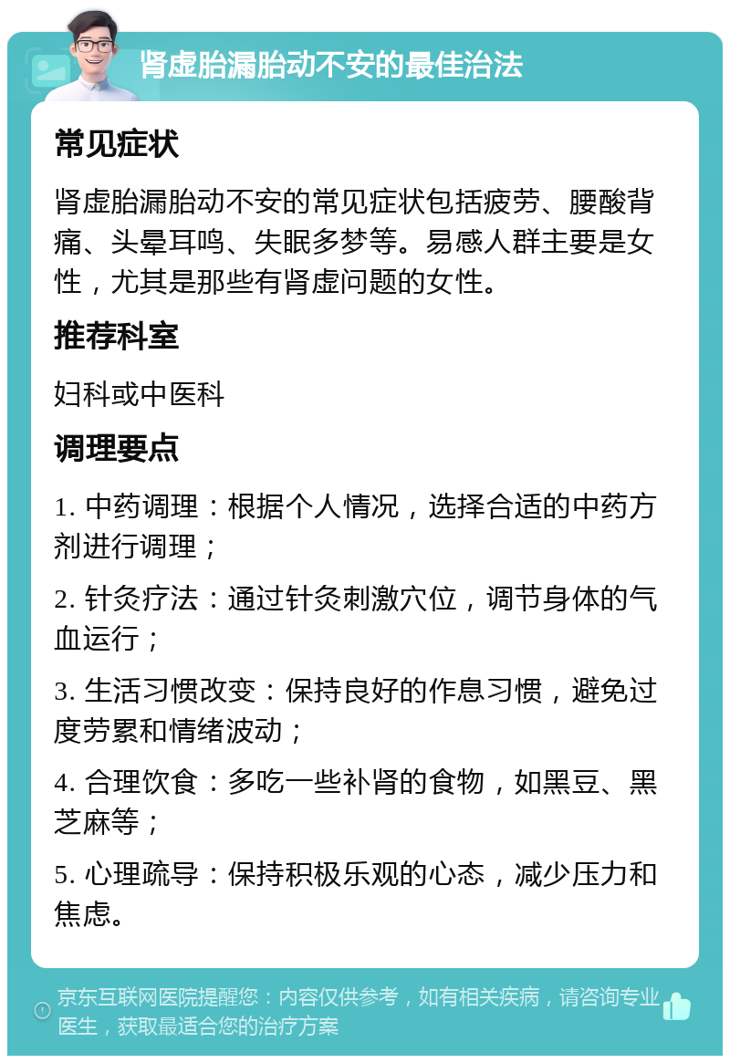 肾虚胎漏胎动不安的最佳治法 常见症状 肾虚胎漏胎动不安的常见症状包括疲劳、腰酸背痛、头晕耳鸣、失眠多梦等。易感人群主要是女性，尤其是那些有肾虚问题的女性。 推荐科室 妇科或中医科 调理要点 1. 中药调理：根据个人情况，选择合适的中药方剂进行调理； 2. 针灸疗法：通过针灸刺激穴位，调节身体的气血运行； 3. 生活习惯改变：保持良好的作息习惯，避免过度劳累和情绪波动； 4. 合理饮食：多吃一些补肾的食物，如黑豆、黑芝麻等； 5. 心理疏导：保持积极乐观的心态，减少压力和焦虑。