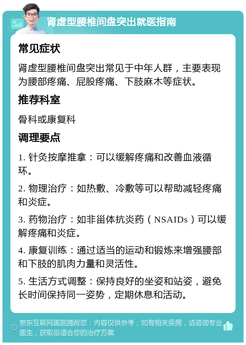 肾虚型腰椎间盘突出就医指南 常见症状 肾虚型腰椎间盘突出常见于中年人群，主要表现为腰部疼痛、屁股疼痛、下肢麻木等症状。 推荐科室 骨科或康复科 调理要点 1. 针灸按摩推拿：可以缓解疼痛和改善血液循环。 2. 物理治疗：如热敷、冷敷等可以帮助减轻疼痛和炎症。 3. 药物治疗：如非甾体抗炎药（NSAIDs）可以缓解疼痛和炎症。 4. 康复训练：通过适当的运动和锻炼来增强腰部和下肢的肌肉力量和灵活性。 5. 生活方式调整：保持良好的坐姿和站姿，避免长时间保持同一姿势，定期休息和活动。